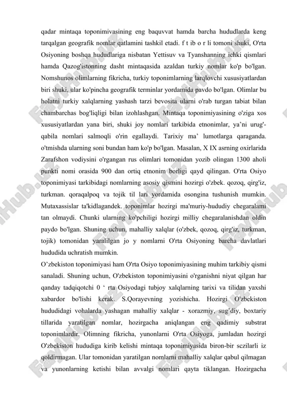 ha hududlarda keng tarqalgan geografik nomlar qatlamini tashkil etadi. f t ib o r li tomoni shuki, o'rta osiyoning boshqa hududlariga nisbatan yettisuv va tyanshanning ichki qismlari hamda qazog'istonning dasht mintaqasida azaldan turkiy nomlar ko'p bo'lgan. nomshunos olimlarning fikricha, turkiy toponimlarning larqlovchi xususiyatlardan biri shuki, ular ko'pincha geografik terminlar yordamida pavdo bo'lgan. olimlar bu holatni turkiy xalqlarning yashash tarzi bevosita ularni o'rab turgan tabiat bilan chambarchas bog'liqligi bilan izohlashgan. mintaqa toponimiyasining o'ziga xos xususiyatlardan yana biri, shuki joy nomlari tarkibida etnonimlar, ya’ni urug'-qabila nomlari salmoqli o'rin egallaydi. tarixiy ma’ lumotlarga qaraganda. o'tmishda ularning soni bundan ham ko'p bo'lgan. masalan, x ix asrning oxirlarida zarafshon vodiysini o'rgangan rus olimlari tomonidan yozib olingan 1300 aholi punkti nomi orasida 900 dan ortiq etnonim borligi qayd qilingan. o'rta osiyo toponimiyasi tarkibidagi nomlarning asosiy qismini hozirgi o'zbek. qozoq, qirg'iz, turkman. qoraqalpoq va tojik til lari yordamida osongina tushunish mumkin. mutaxassislar ta'kidlagandek. toponimlar hozirgi ma'muriy-hududiy chegaralami …