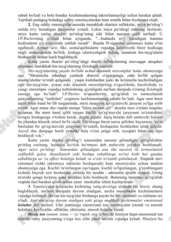 ta'sir ko'rsatadi. sezgilarning o'zi ham ko'pincha kechinmalarimiz ostida o'zgaradi. kishi kayfiyatiga qarab ayni bir hil predmetni ba'zan turlicha idrok qiladi. vaxshiy hayvonlar to'g'risidagi hikoyalardan qo'rqib ketgan bola qorong’ida shox-shabbani ham bo'ri deb qabul qilishi mumkin, odatda kunduzi shu joydan o'tayotganda hech qanday qo'rquvni his qilmaydi emotsiyalar xotiralar bilan mustahkam bog'langandir. biz boshdan kechirgan, ya'ni muayyan his-tuyg'u bilan idrok qilgan hamma narsa xotiramizda yaxshi saqlanadi, o'tmish haqidagi xotiralar bizda biror his-tuyg'u uyg'otadi. pedagog his-tuyg'ularning ta'lim-tarbiyaviy ishdagi ahamiyatini esda tutishi lozim. o'quvchilarda kuchli ijobiy emotsiyalar uyg'otadigan bilimlar bola beparvolik bilan qaraydigan ma 'lumotlarga nisbatan tezroq va mustahkamroq o zlashtinladi. erishilgan muvaffaqiyatlar va yaxshi xulq-atvor uchun aytiladigan maqtovli gaplar odatda o'quvchida yoqimli his-tuyg'uni uyg'otadi, u o'qishga yanada kuch g'ayrat sarflash uchun rag'batlantiruvchi vosita bo'lib xizmat qiladi. ma'qullamaslik, tanbeh, jazolashlar odatda o'quvchida yoqimsiz emotsional holatning vujudga kelishiga sabab bo'ladi va bola bunday kechinmalarning takrorlanmasligi uchun harakat qiladi. tajribali pedagog boladagi salbiy emotsiyalardan ham ustalik …