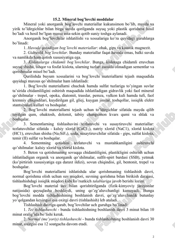 xiva yodgorliklari kabi inshootlarning qurilish materiallariga bo’lgan ehtiyojini oshirgan. xorazm chor atrofi qalin devorlar bilan o’rab chiqilgan to’rtta silindr minoradan iborat edi. minoraning usti tep-tekis qilib ishlangan. bunday inshootlarni qurishda qo’shilmalar bilan ishlangan ganch qorishmasi va giltuproqdan pishirilgan yapaloq g’ishtlar hamda tabiiy toshlar ishlatilgan. x-xv asrlarda va undan keyin o’rta osiyo xalqlari xashamatli inshootlar qurishda rangli g’isht, har xil rangda sirlangan sopol taxtachalarni dekorativ qoplamalar sifatida ishlatganlar. x asrda qurilgan buxorodagi ismoil somoniyning maqbarasi, xi asrda buxorodagi balandligi 50 metrli pishiq g’ishtdan qurilgan minorai kalon, samarqanddagi temur va shohi-zinda maqbaralari (xv-asr) va boshqalar o’sha davrning mashhur me’morchilik yodgorliklaridir. mamlakatimizda qurilish materiallari texnologiyasini rivojlantirish, mineral bog’lovchi moddalar texnologiyalarini takomillashtirish va ishlab chiqarishga joriy etishga qaratilgan ilmiy tadqiqotlarda m.o’razboev, k.axmedov, a.ashrabov, e.q.qosimov, f.tojiev, t.a.otaquziev, p.a.rebendir, a.r.shulyachenko, v.a.kind, v.n.yung, p.p.budnikov, m.a.ribev, b.g.skramtaev kabi olimlarning salmoqli hissalarini ehtirof etiladi. 15.2. mineral bog’lovchi moddalar mineral yoki anorganik bog’lovchi materiallar kukunsimon bo’lib, mayda va yirik to’ldirgichlar …