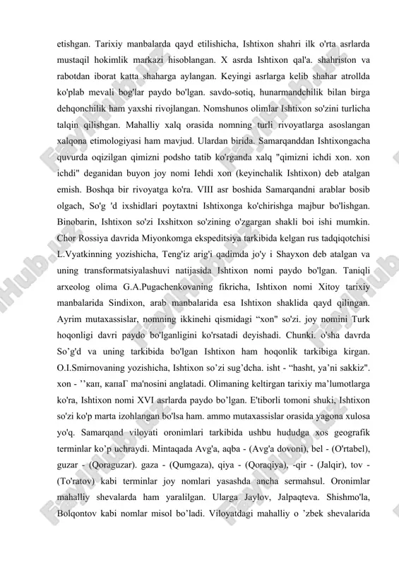 irof etishgan. tarixiy manbalarda qayd etilishicha, ishtixon shahri ilk o'rta asrlarda mustaqil hokimlik markazi hisoblangan. x asrda ishtixon qal'a. shahriston va rabotdan iborat katta shaharga aylangan. keyingi asrlarga kelib shahar atrollda ko'plab mevali bog'lar paydo bo'lgan. savdo-sotiq, hunarmandchilik bilan birga dehqonchilik ham yaxshi rivojlangan. nomshunos olimlar ishtixon so'zini turlicha talqin qilishgan. mahalliy xalq orasida nomning turli rivoyatlarga asoslangan xalqona etimologiyasi ham mavjud. ulardan birida. samarqanddan ishtixongacha quvurda oqizilgan qimizni podsho tatib ko'rganda xalq "qimizni ichdi xon. xon ichdi" deganidan buyon joy nomi iehdi xon (keyinchalik ishtixon) deb atalgan emish. boshqa bir rivoyatga ko'ra. viii asr boshida samarqandni arablar bosib olgach, so'g 'd ixshidlari poytaxtni ishtixonga ko'chirishga majbur bo'lishgan. binobarin, ishtixon so'zi ixshitxon so'zining o'zgargan shakli boi ishi mumkin. chor rossiya davrida miyonkomga ekspeditsiya tarkibida kelgan rus tadqiqotchisi l.vyatkinning yozishicha, teng'iz arig'i qadimda jo'y i shayxon deb atalgan va uning transformatsiyalashuvi natijasida ishtixon nomi paydo bo'lgan. taniqli arxeolog olima g.a.pugachenkovaning fikricha, …
