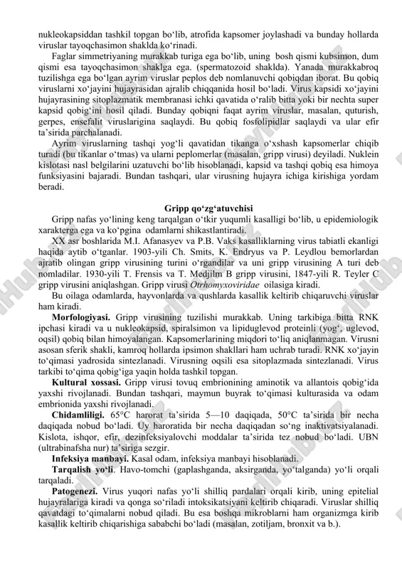 ilishga egadirlar. yetilgan viruslar „virionlar“ deyiladi. mikroorganizmlar bir vaqtning o‘zida dnk va rnkni saqlasa, virion esa faqat bitta dnk yoki rnk, nuklein kislotasini saqlaydi. viruslarda nuklein kislota bitta yoki ikkita irli bo‘ladi. rnk saqlovchi viruslarning asosi bitta. dnk saqlovchi viruslar esa ikkita irchadan iborat bo‘ladi. tarkibidagi nuklein kislotasiga ko‘ra viruslar rnk saqlovchi va dnk saqlovchi viruslarga bo‘linadi. dnk saqlovchi viruslarga 5 ta, rnk saqlovchi viruslarga 19 ta oila kiradi. bu yerda odam uchun patogen bo‘lgan ayrim viruslargina ko‘rsatildi (32-jadval). tc "" virion tuzilishi. virion markazida nuklein kislotasi joylashgan, u kapsid (yunoncha kapsa—yashik) bilan o‘ralgan. kapsid oqsil tabiatli kapsomerlardan tashkil topgan. nuklein kislotasi bilan kapsid birgalikda nukleokapsid deb ataladi. yetilgan viruslar kimyoviy tuzilishiga ko‘ra nukleokapsiddan tashkil topgan bo‘lib, atrofida kapsomer joylashadi va bunday hollarda viruslar tayoqchasimon shaklda ko‘rinadi. faglar simmetriyaning murakkab turiga ega bo‘lib, uning bosh qismi kubsimon, dum qismi esa tayoqchasimon shaklga ega. (spermatozoid shaklda). yanada murakkabroq tuzilishga ega bo‘lgan …