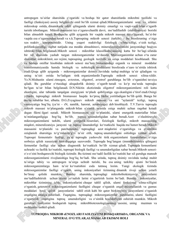 an sharoitda, ma’lum tarkibga ega bo‘lgan mikroblar assotsiatsiyasini tashkil qilish bilan belgilanadi.bu muammolarni yechishni aniq yo‘llari belgilab olingan. u ham bo‘lsa quyidagilar bilan belgilanadi: - agronomik ahamiyatli mikrob senoziga yoki mikroorganizmlar guruhiga tashqaridan turib ta’sir qilishni boshqarish, ya’ni ularni ko‘payishi, o‘sishi, rivojlanishi va o‘simlik uchun zarur bo‘lgan ffm (antibiotiklar, fitogarmonlar va o‘simlikni o‘sishini boshqaruvchi boshqa moddalar va x.k.) ishlab chiqarishini tashkil qila bilish; -tuproqda mikroblarni o‘sishi va rivojlanishini ta’minlovchi o‘simliklar ishtirokida almashlab ekishni tashkil qilish va shu tufayli mikrobbiokimyoviy jarayonlarni boshqarish; - tuproqda mikrobbiokimyoviy jarayonlarni boshqarishda organik va mineral o‘g‘itlardan oqilona foydalanish; -tuproq miroorganizmlarini azot yutish va fosforli birikmalarni eritish qobiliyatidan oqilona foydalanish; - mikrobiologik jarayonlarni to‘laqonli o‘tishi uchun har xil turdagi tuproq melioratsiyasidan foydalanish. tuproq mikrob senozi - biologik tizim sifatida tabiatda sodir bo‘ladigan bir qator muhim voqealar - biogeotsenoz, tuproqdagi organik moddalarni minerallashtirish, ularni hayotiy zarur biologik (modda almashinuvi) jarayonlarda ishtirokini belgilash, mikrob senozi (ma’lum sharoitdagi mikroorganizmlarni tarkibi …