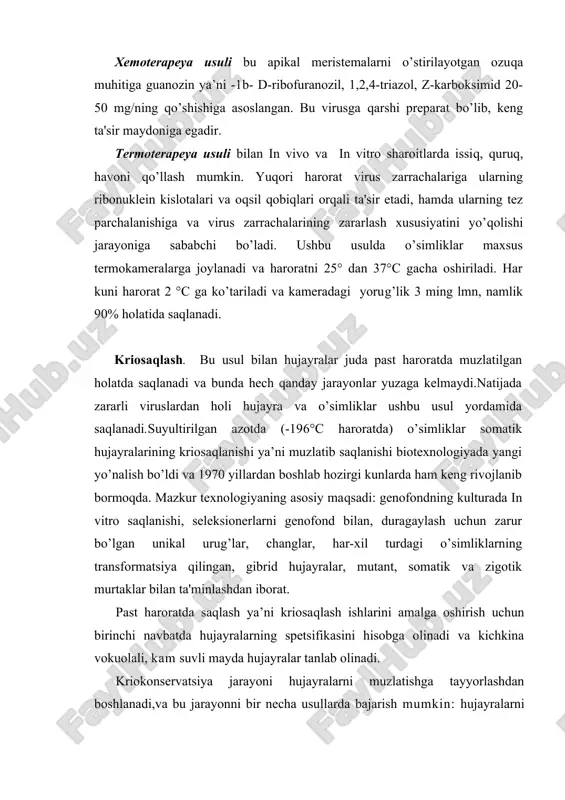bofuranozil, 1,2,4-triazol, z-karboksimid 20-50 mg/ning qo’shishiga asoslangan. bu virusga qarshi preparat bo’lib, keng ta'sir maydoniga egadir. termoterapeya usuli bilan in vivo va in vitro sharoitlarda issiq, quruq, havoni qo’llash mumkin. yuqori harorat virus zarrachalariga ularning ribonuklein kislotalari va oqsil qobiqlari orqali ta'sir etadi, hamda ularning tez parchalanishiga va virus zarrachalarining zararlash xususiyatini yo’qolishi jarayoniga sababchi bo’ladi. ushbu usulda o’simliklar maxsus termokameralarga joylanadi va haroratni 25° dan 37°c gacha oshiriladi. har kuni harorat 2 °c ga ko’tariladi va kameradagi yorug’lik 3 ming lmn, namlik 90% holatida saqlanadi. kriosaqlash. bu usul bilan hujayralar juda past haroratda muzlatilgan holatda saqlanadi va bunda hech qanday jarayonlar yuzaga kelmaydi.natijada zararli viruslardan holi hujayra va o’simliklar ushbu usul yordamida saqlanadi.suyultirilgan azotda (-196°s haroratda) o’simliklar somatik hujayralarining kriosaqlanishi ya’ni muzlatib saqlanishi biotexnologiyada yangi yo’nalish bo’ldi va 1970 yillardan boshlab hozirgi kunlarda ham keng rivojlanib bormoqda. mazkur texnologiyaning asosiy maqsadi: genofondning kulturada in vitro saqlanishi, seleksionerlarni genofond bilan, …