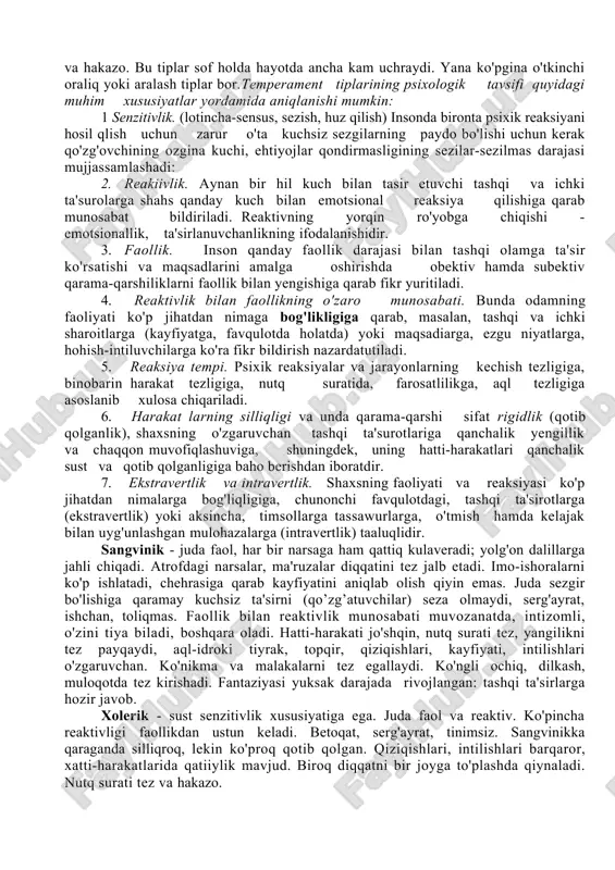 arni melanxoliklar deb ataganlar. keyinchalik temperamentning badandagi "suvlarning" miqdoriga bog'liqligi xaqidagi fikr rad qilinadi, biroq gippokratning kishilarni (to'rt guruhga, temperamentning to'rt tipologiyasi xaqidagi fikri ming yillarcha davrni boshidan kechirdi. bu nomlar hozirgi kunlarimizga qadar saqlanib keldi. 2. i.p.pavlov nerv sistemasining to'rtta tipiborligini belgilab chiqdi. avvalo u kuchli va kuchsiz tiplarni farqlagan. kuchli tiplar orasida muvozanatsiz tiplar va muvozanatli tiplar bo'lishi mumkin. muvozanatli tiplar harakatchan va sust (inert) tiplarga bo'linadi. shu tariqa uchta kuchli tip hosil bo'ladi, to'rtinchi tipga esa olim barcha kuchsiz tiplarni kiritgan. faoliyat jarayonida nerv sistemasining tipi o'zgarmasdan qolmaydi.temperament shaxsning psixik xususiyatlaridan biridir, lekin har bir temperamentdagi kishilar ham juda xilma-xil bo'ladilar. har bir kishi takrorlanmas shaxs hisoblanadi, shuning uchun ham uni yuqorida aytib o'tilgan temperament tiplaridan biriga kiritish hamisha ham mumkin bo'lavermaydi. ko'pgina kishilaming shaxsi faqat birgina tipga hos belgiga ega bo'lib qolmasdan, balki ikki va undan ham ko'proq tipning belgilariga ega bo'ladi. kishida xolerik tipdagi xususiyatlar …