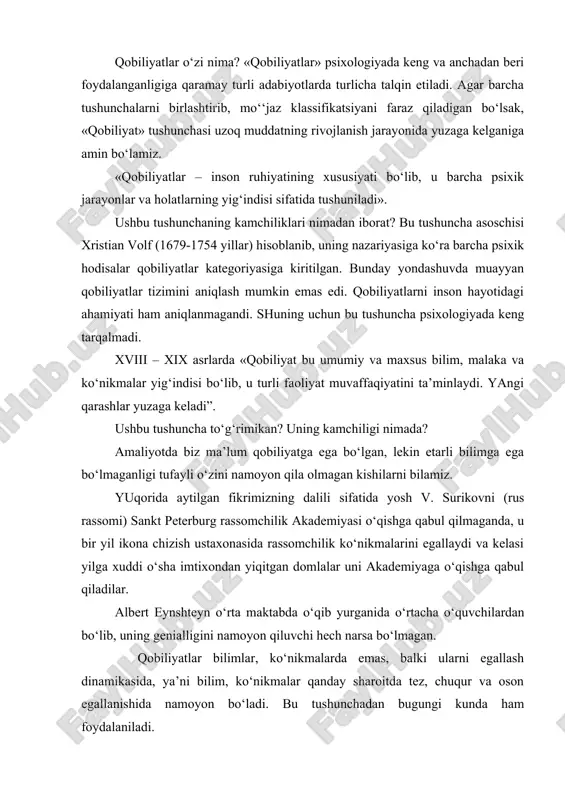 tushuniladi». ushbu tushunchaning kamchiliklari nimadan iborat? bu tushuncha asoschisi xristian volf (1679-1754 yillar) hisoblanib, uning nazariyasiga ko‘ra barcha psixik hodisalar qobiliyatlar kategoriyasiga kiritilgan. bunday yondashuvda muayyan qobiliyatlar tizimini aniqlash mumkin emas edi. qobiliyatlarni inson hayotidagi ahamiyati ham aniqlanmagandi. shuning uchun bu tushuncha psixologiyada keng tarqalmadi. xviii – xix asrlarda «qobiliyat bu umumiy va maxsus bilim, malaka va ko‘nikmalar yig‘indisi bo‘lib, u turli faoliyat muvaffaqiyatini ta’minlaydi. yangi qarashlar yuzaga keladi”. ushbu tushuncha to‘g‘rimikan? uning kamchiligi nimada? amaliyotda biz ma’lum qobiliyatga ega bo‘lgan, lekin etarli bilimga ega bo‘lmaganligi tufayli o‘zini namoyon qila olmagan kishilarni bilamiz. yuqorida aytilgan fikrimizning dalili sifatida yosh v. surikovni (rus rassomi) sankt peterburg rassomchilik akademiyasi o‘qishga qabul qilmaganda, u bir yil ikona chizish ustaxonasida rassomchilik ko‘nikmalarini egallaydi va kelasi yilga xuddi o‘sha imtixondan yiqitgan domlalar uni akademiyaga o‘qishga qabul qiladilar. albert eynshteyn o‘rta maktabda o‘qib yurganida o‘rtacha o‘quvchilardan bo‘lib, uning genialligini namoyon qiluvchi hech narsa bo‘lmagan. qobiliyatlar bilimlar, …