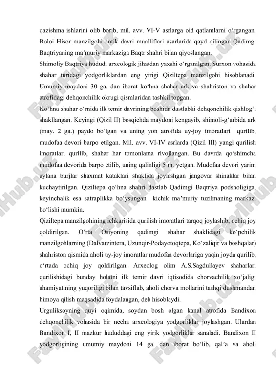mil. avv. vi-v asrlarga oid qatlamlarni o‘rgangan. boloi hisor manzilgohi antik davri mualliflari asarlarida qayd qilingan qadimgi baqtriyaning maʼmuriy markaziga baqtr shahri bilan qiyoslangan. shimoliy baqtriya hududi arxeologik jihatdan yaxshi o‘rganilgan. surxon vohasida shahar turidagi yodgorliklardan eng yirigi qiziltepa manzilgohi hisoblanadi. umumiy maydoni 30 ga. dan iborat ko‘hna shahar ark va shahriston va shahar atrofidagi dehqonchilik okrugi qismlaridan tashkil topgan. ko‘hna shahar o‘rnida ilk temir davrining boshida dastlabki dehqonchilik qishlog‘i shakllangan. keyingi (qizil ii) bosqichda maydoni kengayib, shimoli-g‘arbida ark (may. 2 ga.) paydo bo‘lgan va uning yon atrofida uy-joy imoratlari qurilib, mudofaa devori barpo etilgan. mil. avv. vi-iv asrlarda (qizil iii) yangi qurilish imoratlari qurilib, shahar har tomonlama rivojlangan. bu davrda qo‘shimcha mudofaa devorida barpo etilib, uning qalinligi 5 m. yetgan. mudofaa devori yarim aylana burjlar shaxmat kataklari shaklida joylashgan jangovar shinaklar bilan kuchaytirilgan. qiziltepa qo‘hna shahri dastlab qadimgi baqtriya podsholigiga, keyinchalik esa satraplikka bo‘ysungan kichik maʼmuriy tuzilmaning markazi bo‘lishi …