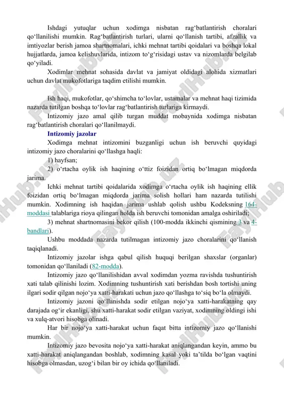 , noinsof xodimlarga nisbatan jazo choralarini qo‘llanish orqali ta’minlanadi. ishdagi yutuqlar uchun xodimga nisbatan rag‘batlantirish choralari qo‘llanilishi mumkin. rag‘batlantirish turlari, ularni qo‘llanish tartibi, afzallik va imtiyozlar berish jamoa shartnomalari, ichki mehnat tartibi qoidalari va boshqa lokal hujjatlarda, jamoa kelishuvlarida, intizom to‘g‘risidagi ustav va nizomlarda belgilab qo‘yiladi. xodimlar mehnat sohasida davlat va jamiyat oldidagi alohida xizmatlari uchun davlat mukofotlariga taqdim etilishi mumkin. ish haqi, mukofotlar, qo‘shimcha to‘lovlar, ustamalar va mehnat haqi tizimida nazarda tutilgan boshqa to‘lovlar rag‘batlantirish turlariga kirmaydi. intizomiy jazo amal qilib turgan muddat mobaynida xodimga nisbatan rag‘batlantirish choralari qo‘llanilmaydi. intizomiy jazolar xodimga mehnat intizomini buzganligi uchun ish beruvchi quyidagi intizomiy jazo choralarini qo‘llashga haqli: 1) hayfsan; 2) o‘rtacha oylik ish haqining o‘ttiz foizidan ortiq bo‘lmagan miqdorda jarima. ichki mehnat tartibi qoidalarida xodimga o‘rtacha oylik ish haqining ellik foizidan ortiq bo‘lmagan miqdorda jarima solish hollari ham nazarda tutilishi mumkin. xodimning ish haqidan jarima ushlab qolish ushbu kodeksning 164-moddasi talablariga rioya …