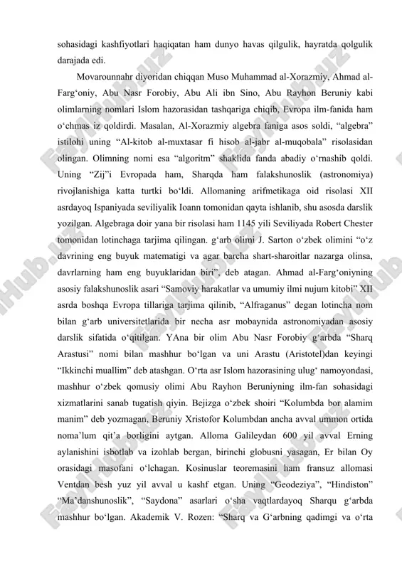 i. islom olimlarining alloh bergan iqtidori, ilm-fan sohasidagi kashfiyotlari haqiqatan ham dunyo havas qilgulik, hayratda qolgulik darajada edi. movarounnahr diyoridan chiqqan muso muhammad al-xorazmiy, ahmad al-farg‘oniy, abu nasr forobiy, abu ali ibn sino, abu rayhon beruniy kabi olimlarning nomlari islom hazorasidan tashqariga chiqib, evropa ilm-fanida ham o‘chmas iz qoldirdi. masalan, al-xorazmiy algebra faniga asos soldi, “algebra” istilohi uning “al-kitob al-muxtasar fi hisob al-jabr al-muqobala” risolasidan olingan. olimning nomi esa “algoritm” shaklida fanda abadiy o‘rnashib qoldi. uning “zij”i evropada ham, sharqda ham falakshunoslik (astronomiya) rivojlanishiga katta turtki bo‘ldi. allomaning arifmetikaga oid risolasi xii asrdayoq ispaniyada seviliyalik ioann tomonidan qayta ishlanib, shu asosda darslik yozilgan. algebraga doir yana bir risolasi ham 1145 yili seviliyada robert chester tomonidan lotinchaga tarjima qilingan. g‘arb olimi j. sarton o‘zbek olimini “o‘z davrining eng buyuk matematigi va agar barcha shart-sharoitlar nazarga olinsa, davrlarning ham eng buyuklaridan biri”, deb atagan. ahmad al-farg‘oniyning asosiy falakshunoslik asari “samoviy harakatlar va …