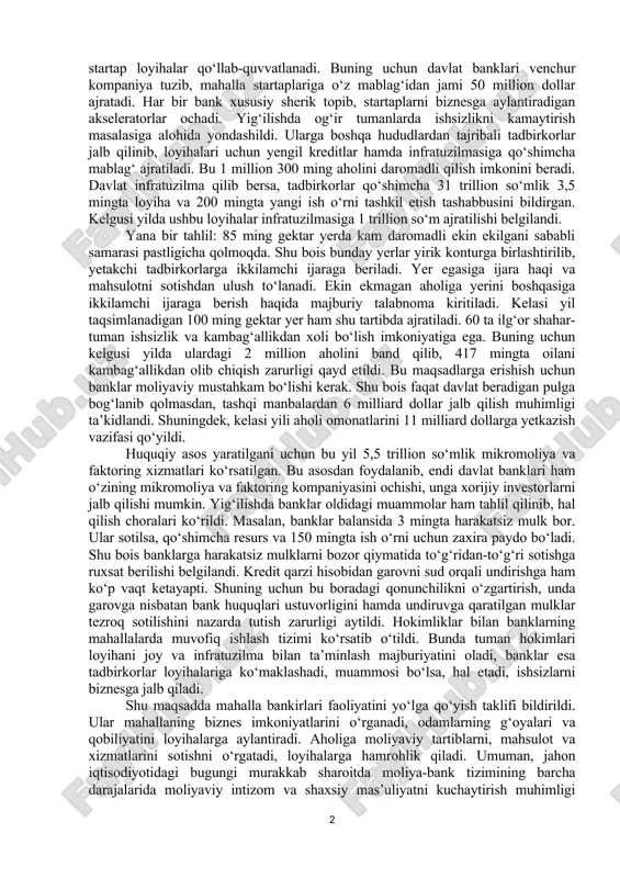 siga olib chiqishi kerak. shu bois ularga “kichik biznesni qo‘llab-quvvatlash” dasturi doirasida shartsiz 300 million so‘m kredit beriladi. bu orqali kelgusi yillarda 1,5 million aholi ishli bo‘ladi. ilgari banklar oilaviy tadbirkorlik dasturlariga mablag‘ni faqat davlatdan olgan. xalq banki tashabbus qilib, osiyo taraqqiyot banki bilan “moliyaviy ommaboplik” dasturi doirasida 50 million so‘mgacha ortiqcha hujjat va garovsiz kredit berayapti. ushbu namuna asosida, kelgusi yil 9 ta davlat banki 1 milliard dollar kredit berib, 250 ming odamni daromadli qilishi mumkinligi aytildi. faol tadbirkorlar ishtirokida 27 ta tumanda ochilgan kooperatsiyalar yaxshi samara berayapti. kelasi yil 30 ta tumanda baliqchilik, quyonchilik, chorvachilik va asalarichilik bo‘yicha shunday kooperatsiyalar tashkil qilinadi. bunga 500 milliard so‘m yo‘naltiriladi. ham investitsiya olib keladigan, ham ko‘p ish o‘rni yaratadigan startap loyihalar qo‘llab-quvvatlanadi. buning uchun davlat banklari venchur kompaniya tuzib, mahalla startaplariga o‘z mablag‘idan jami 50 million dollar ajratadi. har bir bank xususiy sherik topib, startaplarni biznesga aylantiradigan akseleratorlar ochadi. yig‘ilishda og‘ir …