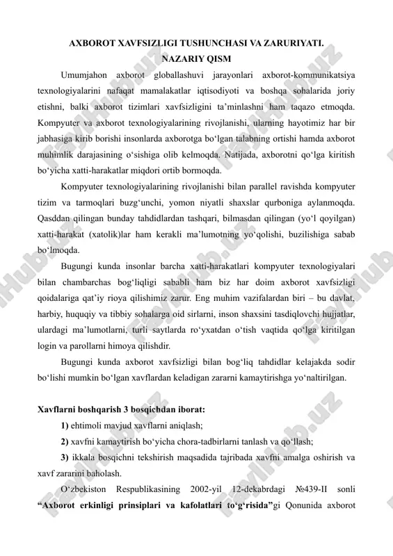 sh; 3) ikkala bosqichni tekshirish maqsadida tajribada xavfni amalga oshirish va xavf zararini baholash. o‘zbekiston respublikasining 2002-yil 12-dekabrdagi №439-ii sonli “axborot erkinligi prinsiplari va kafolatlari to‘g‘risida”gi qonunida axborot xavfsizligi axborot borasidagi xavfsizlik deb belgilangan va u axborot sohasida shaxs, jamiyat va davlat manfaatlarining himoyalanganlik holatini anglatishi ta’kidlangan. bunday nojo‘ya ta’sirlar axborot sohasidagi munosabatlarga, jumladan, axborot egalari, uning foydalanuvchilari hamda axborotni muhofaza qilishni qo‘llab-quvvatlovchi infrastrukturaga jiddiy zarar yetkazishi mumkin. bundan bir necha yil avval xavf faqat maxfiy (konfidensial) xabar va hujjatlarni o‘g‘irlash yoki nusxa olishdangina iborat bo‘lgan bo‘lsa, hozirgi zamonaviy xavf esa kompyuter ma’lumotlari to‘plami, elektron ma’lumotlar, elektron resurslardan ularning egasidan ruxsat so‘ramasdan foydalanishni tashkil etmoqda. bulardan tashqari, bu harakatlardan moddiy foyda olishga intilish ham rivojlanib bormoqda. axborot xavfsizligi — ma’lumotlarning buzililishi, o’zgartirilishi yoki yo’qotilishiga sabab bo’luvchi har qanday xatti-harakatlardan axborotlarni himoya qilish va axborot foydalanuvchilariga yetkazilishi mumkin bo’lgan zararning oldini olish. axborot xavfsizligiga: · axborotni o‘g‘irlash; · axborot mazmunini buzish; …