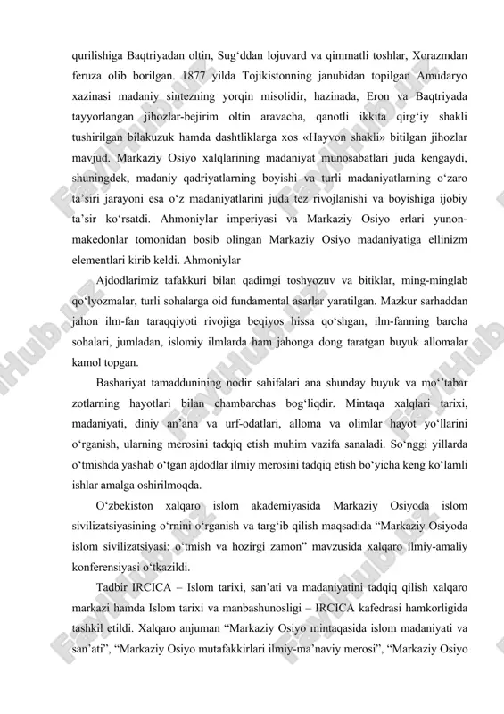 ‘plab xom ashyo keltirilgan. saroylar qurilishiga baqtriyadan oltin, sug‘ddan lojuvard va qimmatli toshlar, xorazmdan feruza olib borilgan. 1877 yilda tojikistonning janubidan topilgan amudaryo xazinasi madaniy sintezning yorqin misolidir, hazinada, eron va baqtriyada tayyorlangan jihozlar-bejirim oltin aravacha, qanotli ikkita qirg‘iy shakli tushirilgan bilakuzuk hamda dashtliklarga xos «hayvon shakli» bitilgan jihozlar mavjud. markaziy osiyo xalqlarining madaniyat munosabatlari juda kengaydi, shuningdek, madaniy qadriyatlarning boyishi va turli madaniyatlarning o‘zaro ta’siri jarayoni esa o‘z madaniyatlarini juda tez rivojlanishi va boyishiga ijobiy ta’sir ko‘rsatdi. ahmoniylar imperiyasi va markaziy osiyo erlari yunon-makedonlar tomonidan bosib olingan markaziy osiyo madaniyatiga ellinizm elementlari kirib keldi. ahmoniylar ajdodlarimiz tafakkuri bilan qadimgi toshyozuv va bitiklar, ming-minglab qo‘lyozmalar, turli sohalarga oid fundamental asarlar yaratilgan. mazkur sarhaddan jahon ilm-fan taraqqiyoti rivojiga beqiyos hissa qo‘shgan, ilm-fanning barcha sohalari, jumladan, islomiy ilmlarda ham jahonga dong taratgan buyuk allomalar kamol topgan. bashariyat tamaddunining nodir sahifalari ana shunday buyuk va mo‘’tabar zotlarning hayotlari bilan chambarchas bog‘liqdir. mintaqa xalqlari …
