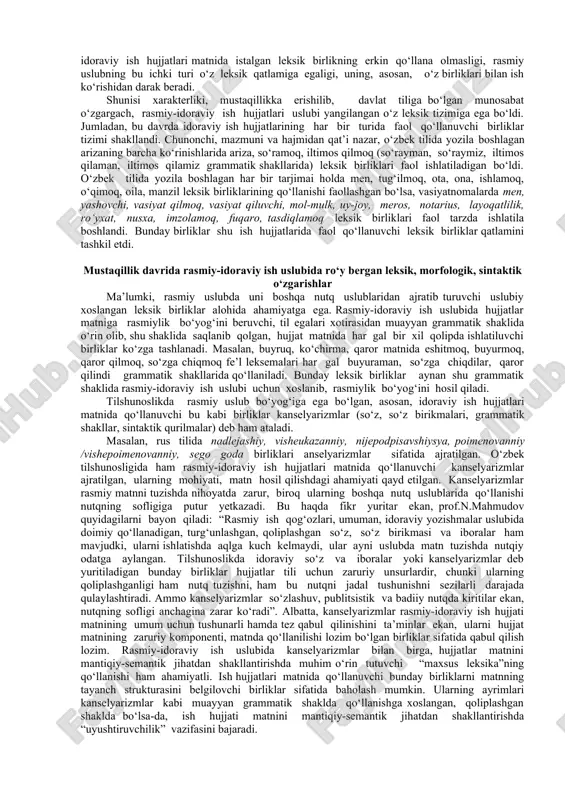 yillar davomida qo‘llanib kelingan ba’zi o‘zlashma birliklar o‘zbekcha muqobili bilan almashtirildi. ish hujjatlari matnida yangi sintaktik qoliplar shakllantirildi, hujjat matnini yozish tartibiga ayrim o‘zgartirishlar kiritildi va hokazo. o‘zbek tili rasmiy uslubida yuz bergan bunday jiddiy o‘zgarishlar aynan mustaqillikka erishilgandan keyingi davrga to‘g‘ri keldi. o‘zbek tili rasmiy-idoraviy ish hujjatlari leksikasi tadqiqida uslubiy xoslangan leksik birliklarni farqlash, ularning qo‘llanish doirasi, ish hujjatlari matnini shakllantirishdagi o‘rni, mavzuviy va struktur turlari kabilarni o‘rganish maqsadga muvofiq. rasmiy uslub leksikasi qatlamlari haqida fikr yuritar ekan, a.boboyeva quyidagilarni yozadi: «rasmiy stil leksikasining qatlamlari turli xil bo‘lib, bular har bir tekstning o‘ziga xos ekstralingvistik asoslari bilan bevosita bog‘liq holda o‘sha materialning mazmuniga qarab qo‘llanadi. shuning uchun rasmiy uslubga xos har bir janrning o‘ziga xos stilistik xususiyati va o‘ziga xos standart vositalari bo‘ladi». o‘zbek tili rasmiy-idoraviy ish hujjatlari leksik qatlamiga nazar tashlar ekanmiz, unda faqat ish hujjatlarida qo‘llanuvchi xarakterli birliklarga duch kelamiz. bu holat rasmiy-idoraviy ish hujjatlari matnida istalgan …