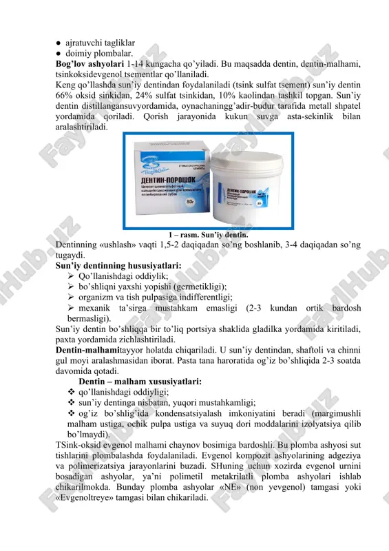 i. sun’iy dentinning hususiyatlari: · qo’llanishdagi oddiylik; · bo’shliqni yaxshi yopishi (germetikligi); · organizm va tish pulpasiga indifferentligi; · mexanik ta’sirga mustahkam emasligi (2-3 kundan ortik bardosh bermasligi). sun’iy dentin bo’shliqqa bir to’liq portsiya shaklida gladilka yordamida kiritiladi, paxta yordamida zichlashtiriladi. dentin-malhamitayyor holatda chiqariladi. u sun’iy dentindan, shaftoli va chinni gul moyi aralashmasidan iborat. pasta tana haroratida og’iz bo’shliqida 2-3 soatda davomida qotadi. dentin – malham xususiyatlari: · qo’llanishdagi oddiyligi; · sun’iy dentinga nisbatan, yuqori mustahkamligi; · og’iz bo’shlig’ida kondensatsiyalash imkoniyatini beradi (margimushli malham ustiga, ochik pulpa ustiga va suyuq dori moddalarini izolyatsiya qilib bo’lmaydi). tsink-oksid evgenol malhami chaynov bosimiga bardoshli. bu plomba ashyosi sut tishlarini plombalashda foydalaniladi. evgenol kompozit ashyolarining adgeziya va polimerizatsiya jarayonlarini buzadi. shuning uchun xozirda evgenol urnini bosadigan ashyolar, ya’ni polimetil metakrilatli plomba ashyolari ishlab chikarilmokda. bunday plomba ashyolar «ne» (non yevgenol) tamgasi yoki «evgenoltreye» tamgasi bilan chikariladi. 2 – rasm. dentin – malham. hozirda nur …
