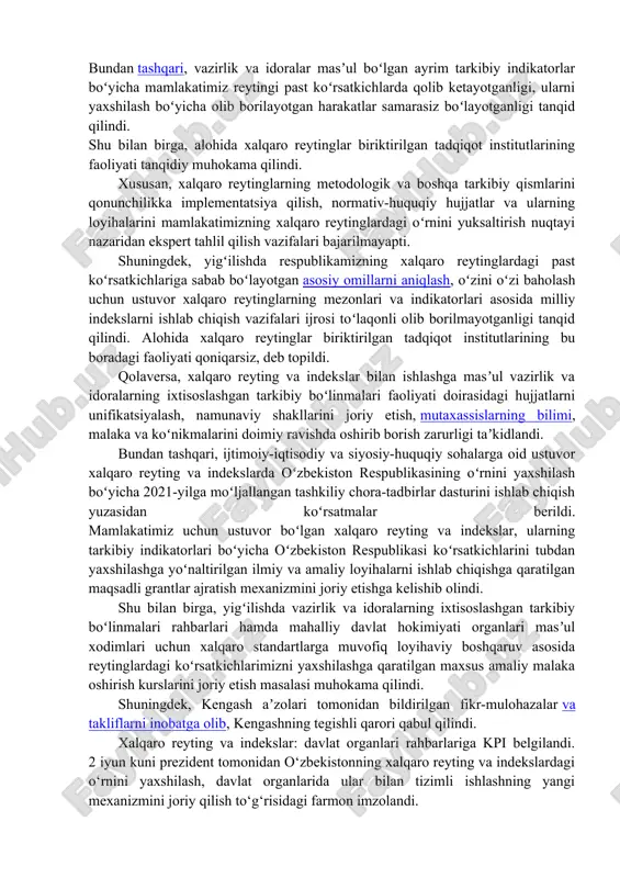adliya vaziri r.davletovning axborotlari eshitildi. bundan tashqari, vazirlik va idoralar masʼul boʻlgan ayrim tarkibiy indikatorlar boʻyicha mamlakatimiz reytingi past koʻrsatkichlarda qolib ketayotganligi, ularni yaxshilash boʻyicha olib borilayotgan harakatlar samarasiz boʻlayotganligi tanqid qilindi. shu bilan birga, alohida xalqaro reytinglar biriktirilgan tadqiqot institutlarining faoliyati tanqidiy muhokama qilindi. xususan, xalqaro reytinglarning metodologik va boshqa tarkibiy qismlarini qonunchilikka implementatsiya qilish, normativ-huquqiy hujjatlar va ularning loyihalarini mamlakatimizning xalqaro reytinglardagi oʻrnini yuksaltirish nuqtayi nazaridan ekspert tahlil qilish vazifalari bajarilmayapti. shuningdek, yigʻilishda respublikamizning xalqaro reytinglardagi past koʻrsatkichlariga sabab boʻlayotgan asosiy omillarni aniqlash, oʻzini oʻzi baholash uchun ustuvor xalqaro reytinglarning mezonlari va indikatorlari asosida milliy indekslarni ishlab chiqish vazifalari ijrosi toʻlaqonli olib borilmayotganligi tanqid qilindi. alohida xalqaro reytinglar biriktirilgan tadqiqot institutlarining bu boradagi faoliyati qoniqarsiz, deb topildi. qolaversa, xalqaro reyting va indekslar bilan ishlashga masʼul vazirlik va idoralarning ixtisoslashgan tarkibiy boʻlinmalari faoliyati doirasidagi hujjatlarni unifikatsiyalash, namunaviy shakllarini joriy etish, mutaxassislarning bilimi, malaka va koʻnikmalarini doimiy ravishda oshirib borish …