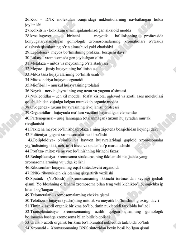 diogramma- kariotipning sxematik ifodalanishi 23.kariotip – xromosomalar sonii, shakli, yelkalarinig joylashgan o’rni, sentromeraning holati yo’ldoshning bor yo’qligi, eu va va geteroxromatinning taqsimlanishi va h 24.kariologiya – sitologiyaning hujayra yadrosi to’g’risidagi sohasi 25.karioplazma - yadro shirasi 26.kod – dnk molekulasi zanjiridagi nukleotidlarning navbatlangan holda joylanishi 27.kolxitsin - kolxikum o’simligidanolinadigan alkaloid modda 28.krosiingover - birinchi meyotik bo’linishning profazasida konyugatsiyalanadigan gomologik xromosomalarning xromatidlari o’rtasida o’xshash qismlarning o’rin almashuvi yoki chatishivi 29.leptotena - meyoz bo’linishning profaza1 bosqichi davri 30.lokus – xromosomada gen joylashgan o’rin 31.metafaza – mitoz va meyozning o’rta stadiyasi 32.meyoz – jinsiy hujayraning bo’linish usuli 33.mitoz tana hujayralarining bo’linish usuli 34.mitoxondriya hujayra organoidi 35.miofibrill – muskul hujayrasining tolalari 36.neyrit – nerv hujayrasining eng uzun va yagona o’simtasi 37.nukleotidlar – uch xil modda: fosfat kislota, uglevod va azotli asos molekulasi qo’shilishidan vujudga kelgan murakkab organic modda 38.ovogenez - tuxum hujayrasining rivojlanish protsessi 39.organoidlar - hujayrada ma’lum vazifani bajaradigan elementlar 40.partenogenez – urug’lanmagan (otalanmagan) …