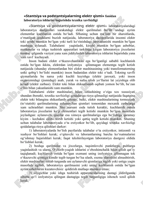 tlanib qolmay, balki, elektr mashinalarining tormozlash (to‘xtatish) qurilmalarining aylanuvchan qismlari tomonidan mexanik zarbalarga xam uchrashlari mumkin. shu narsani esda tutish kerakki, kuchlanish ostida laboratoriya jixozlarini ko‘p elementlari tegib ketishi mumkin bo‘lgan masofada joylashgan: aylanuvchi qismlar esa ximoya qurilmalariga ega bo‘lishiga qaramay kiyim - kechakni «ilib» tortib ketishi yoki qattiq tegib ketishi mumkin. shuning uchun talabalar laboratoriyada o‘ta extiyotkor bo‘lib, quyidagi texnika xavfsizligi qoidalariga rioya qilishlari darkor: 1) laboratoriyalarda bo‘lish paytlarida talabalar o‘ta extiyotkor, intizomli va xushyor bo‘lishlari kerak; o‘qituvchi va laborantlarning barcha ko‘rsatmalarini ogʻishmay bajarishlari kerak; faqat tekshirilayotgan laboratoriya dastgoxi oldida bo‘lishlari kerak; 2) boshqa qurilmalar va jixozlarga, taqsimlovchi punktlarga, pultlarga yaqinlashish va ularni, o‘chirib-yoqish ishlarini o‘zboshimchalik bilan qilish qat’iy taqiqlanadi; kuchlanish ostida bo‘lgan sxemani uning izolyatsiya qilinmagan tok o‘tkazuvchi qismiga kimdir tegib turgan bo‘lsa ulash, sxema ulanishini almashtirish, elektr mashinalari ishlab turganda uni aylanuvchi qismlariga tegish yoki ustiga yaqin masofada egilish, laboratoriya qurilmasini yoki uning kuchlanish ostida bo‘lgan ayrim …