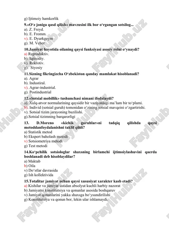 ).sotsial tizimning barqarorligi 13. d.moreno «kichik guruhlar»ni tadqiq qilishda qaysi metoddanfoydalanishni taklif qildi? a) statistik metod b) ekspert baholash metodi v) sotsiometriya metodi g) test metodi 14.ko‘pchilik sotsiologlar shaxsning birlamchi ijtimoiylashuvini qaerda boshlanadi deb hisoblaydilar? a) maktab b) oila v) do‘stlar davrasida g) ish kollektivida 15.totalitar jamiyat uchun qaysi xususiyat xarakter kasb etadi? a) kishilar va jamiyat ustidan absolyut kuchli harbiy nazorat b) jamiyatni konstitutsiya va qonunlar asosida boshqaruv v) jamiyat qonunlarini yakka shaxsga bo‘ysundirilishi g) konstitutsiya va qonun bor, lekin ular ishlamaydi. 16. «sotsial mobillik» terminini sotsiologiyaga kim kiritgan? a). m. veber b). p. sorokin v). r. merton g). t. parsons 17.sotsial stratifikatsiya deganda nimani tushunasiz? a). jamiyatdagi sotsial notenglikning ifodalanishi b). jamiyatdagi millatlararo munosabatning ifodalanishi v). jamiyatdagi sotsio-madaniy xususiyatlarining ifodalanishi g). jamiyatdagi sotsial birdamlikni 18. «fozil shahar aholisi» risolasining muallifi kim? a). beruniy b). ibn sino v). forobiy g). aristotel 19.«temur tuzuklari»da qanday muammo asosiy sifatda yoritiladi? a). …