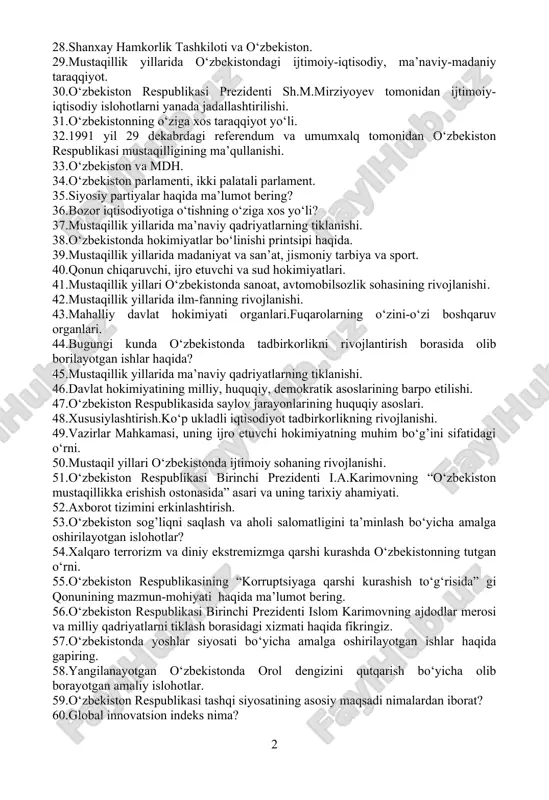 mo‘ljallangan o‘zbekiston respublikasini yanada rivojlantirish harakatlar strategiyasida belgilangan ustuvor yo‘nalishlarning mazmun-mohiyati. 22.taraqqiyotning “o‘zbek modeli”. 23.“ta’lim to‘g’risida” gi qonun va “kadrlar tayyorlash milliy dasturi”. 24.2017-2021 yillarga mo‘ljallangan o‘zbekiston respublikasini yanada rivojlantirish harakatlar strategiyasining qabul qilinishi. 25.o‘zbekiston va jahon hamjamiyati. 26.mustaqil o‘zbekiston davlatining yuzaga kelishi va mustahkamlanishida i.a.karimovning tarixiy xizmatlari. 27.o‘zbekiston respublikasi prezidenti shavkat mirziyoyevning 2022 yil 20 dekabrdagi oliy majlis va o’zbekiston xalqiga murojaatnomasining mazmun-mohiyati. 28.shanxay hamkorlik tashkiloti va o‘zbekiston. 29.mustaqillik yillarida o‘zbekistondagi ijtimoiy-iqtisodiy, ma’naviy-madaniy taraqqiyot. 30.o‘zbekiston respublikasi prezidenti sh.m.mirziyoyev tomonidan ijtimoiy-iqtisodiy islohotlarni yanada jadallashtirilishi. 31.o‘zbekistonning o‘ziga xos taraqqiyot yo‘li. 32.1991 yil 29 dekabrdagi referendum va umumxalq tomonidan o‘zbekiston respublikasi mustaqilligining ma’qullanishi. 33.o‘zbekiston va mdh. 34.o‘zbekiston parlamenti, ikki palatali parlament. 35.siyosiy partiyalar haqida ma’lumot bering? 36.bozor iqtisodiyotiga o‘tishning o‘ziga xos yo‘li? 37.mustaqillik yillarida ma’naviy qadriyatlarning tiklanishi. 38.o‘zbekistonda hokimiyatlar bo‘linishi printsipi haqida. 39.mustaqillik yillarida madaniyat va san’at, jismoniy tarbiya va sport. 40.qonun chiqaruvchi, ijro etuvchi va sud hokimiyatlari. 41.mustaqillik yillari o‘zbekistonda sanoat, …