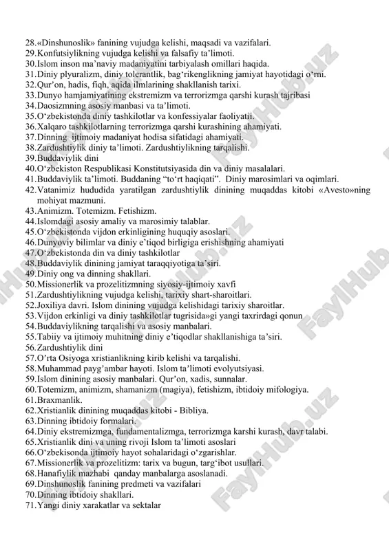 imoti. 30. islom inson ma’naviy madaniyatini tarbiyalash omillari haqida. 31. diniy plyuralizm, diniy tolerantlik, bag‘rikenglikning jamiyat hayotidagi o‘rni. 32. qurʼon, hadis, fiqh, aqida ilmlarining shakllanish tarixi. 33. dunyo hamjamiyatining ekstremizm va terrorizmga qarshi kurash tajribasi 34. daosizmning asosiy manbasi va taʼlimoti. 35. o‘zbekistonda diniy tashkilotlar va konfessiyalar faoliyatii. 36. xalqaro tashkilotlarning terrorizmga qarshi kurashining ahamiyati. 37. dinning ijtimoiy madaniyat hodisa sifatidagi ahamiyati. 38. zardushtiylik diniy taʼlimoti. zardushtiylikning tarqalishi. 39. buddaviylik dini 40. o‘zbekiston respublikasi konstitutsiyasida din va diniy masalalari. 41. buddaviylik ta’limoti. buddaning “to‘rt haqiqati”. diniy marosimlari va oqimlari. 42. vatanimiz hududida yaratilgan zardushtiylik dinining muqaddas kitobi «avesto»ning mohiyat mazmuni. 43. animizm. totemizm. fetishizm. 44. islomdagi asosiy amaliy va marosimiy talablar. 45. o‘zbekistonda vijdon erkinligining huquqiy asoslari. 46. dunyoviy bilimlar va diniy e’tiqod birligiga erishishning ahamiyati 47. o‘zbekistonda din va diniy tashkilotlar 48. buddaviylik dinining jamiyat taraqqiyotiga ta’siri. 49. diniy ong va dinning shakllari. 50. missionerlik va prozelitizmning siyosiy-ijtimoiy xavfi …