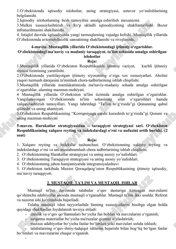 ikasining tashkil topishi va uning tarixiy ahamiyati.( 2 soat) reja: 1. o‘zbekistonda ijtimoiy-iqtisodiy hayotning keskinlashuvi. farg‘ona voqyealari. 2. mustaqillik arafasida o‘zbekistondagi amalga oshirilgan ijtimoiy-iqtisodiy siyosiy va madaniy hayotdagi o‘zgarishlar. 3.o‘zbekiston respublikasining davlat mustaqilligin e'lon qilinishi va uning tarixiy ahamiyati. 4.o‘zbekiston respublikasi davlat mustaqilligi huquqiy asoslarining yaratilishi. 5.o‘zbekiston respublikasi konstitutsiyasining qabul qilinishi, uning tarixiy ahamiyati. yangi tahrirdagi o‘zbekiston respublikasi konstitutsiyasining umumxalq tomonidan tasdiqlanishi. 3-mavzu. iqtisodiy islohotlar, xususiy mulkchilikning shakllanishi. o‘zbekistonda bozor munosabatlarining rivojlanishi. (2 soat) reja 1.o‘zbekistonda iqtisodiy islohotlar, uning strategiyasi, ustuvor yo‘nalishlarining belgilanishi. 2.iqtisodiy islohotlarning besh tamoyilini amalga oshirilish mexanizmi. 3.mulkni xususiylashtirish va ko‘p ukladli iqtisodiyotning shakllantirilishi. bozor infratuzilmasini shakllanishi. 4. istiqlol davrida iqtisodiyotda yangi tarmoqlarning vujudga kelishi. mustaqillik yillarida o‘zbekistonda avtomobilsozlik sanoatining shakllanishi va rivojlanishi. 4-mavzu. mustaqillik yillarida o‘zbekistondagi ijtimoiy o‘zgarishlar. o‘zbekistondagi ma'naviy va madaniy taraqqiyot, ta'lim sohasida amalga oshirilgan islohotlar reja: 1.mustaqillik yillarida o‘zbekiston respublikasida ijtimoiy vaziyat, kuchli ijtimoiy siyosat tizimining yaratilishi. 2.o‘zbekistonda yuritilayotgan ijtimoiy siyosatning o‘ziga xos …
