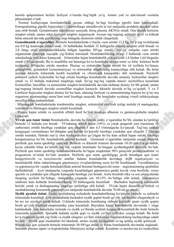 otsiologlar) qatnashdilar. sog‘liqni saqlashning eng yaxshi modeli uch qoidaga asoslandi:bexatar, dalillarga asoslangan tibbiyot (dokazatelnaya meditsina) va bemor talablari. homiladorlikdagi anatomo-fiziologik o‘zgarishlar haqida ma’lumot va rejali ko‘riklarni asoslash. · homilador ayolning fiziologik moslashuvi ayol organizmidagi fiziologik o‘zgarishlar rivojlanayotgan homilani etarli oziq moddalari bilan ta’minlash, uning normal o‘sishi uchun sharoit yaratish hamda ayolni tug‘ruqqa va keyingi chaqaloqni parvarishlashga tayyorlashga qaratilgan. gormonal o‘zgarishlar.· progesteron urug‘lanishdan so‘ng 35 kun davomida sariq tanada sintezlanadi, so‘ng bu rolni platsenta o‘ziga oladi. bu gormon silliq mushaklar qo‘zg‘aluvchanligini susaytiradi (ichak, siydik yo‘llari, bachadon) va tana haroratini oshiradi. · estrogenlar, asosan estradiol (90%), sut bezlari va so‘rg‘ichlarning kattalashishi, oreolalarning pigmentatsiyasiga olib keladi. homiladorlik rivojlanishi bilan gormonlar bachadon silliq mushaklarining har bir alohida tolasi potensiali tezligini ko‘paytirish yo‘li bilan oksitotsinga sezgirligini oshiradi. estrogenlar suvning tutilib qolishi va oqsil sintezini oshiradi. · odam somatotropini, ya’ni xorion gormoni yoki odam platsentar laktogeni (hpl), laktatsiya jarayonini stimullaydi va ba’zi bir xususiyatlarga ega. xususan …