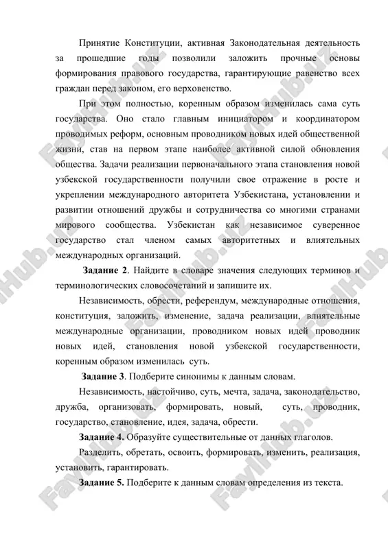 im obrazom izmenilas sama sut gosudarstva. ono stalo glavnim initsiatorom i koordinatorom provodimix reform, osnovnim provodnikom novix idey obshestvennoy jizni, stav na pervom etape naibolee aktivnoy siloy obnovleniya obshestva. zadachi realizatsii pervonachalnogo etapa stanovleniya novoy uzbekskoy gosudarstvennosti poluchili svoe otrajenie v roste i ukreplenii mejdunarodnogo avtoriteta uzbekistana, ustanovlenii i razvitii otnosheniy drujbi i sotrudnichestva so mnogimi stranami mirovogo soobshestva. uzbekistan kak nezavisimoe suverennoe gosudarstvo stal chlenom samix avtoritetnix i vliyatelnix mejdunarodnix organizatsiy. zadanie 2. naydite v slovare znacheniya sleduyushix terminov i terminologicheskix slovosochetaniy i zapishite ix. nezavisimost, obresti, referendum, mejdunarodnie otnosheniya, konstitutsiya, zalojit, izmenenie, zadacha realizatsii, vliyatelnie mejdunarodnie organizatsii, provodnikom novix idey provodnik novix idey, stanovleniya novoy uzbekskoy gosudarstvennosti, korennim obrazom izmenilas sut. zadanie 3. podberite sinonimi k dannim slovam. nezavisimost, nastoychivo, sut, mechta, zadacha, zakonodatelstvo, drujba, organizovat, formirovat, noviy, sut, provodnik, gosudarstvo, stanovlenie, ideya, zadacha, obresti. zadanie 4. obrazuyte sushestvitelnie ot dannix glagolov. razdelit, obretat, osvoit, formirovat, izmenit, realizatsiya, …
