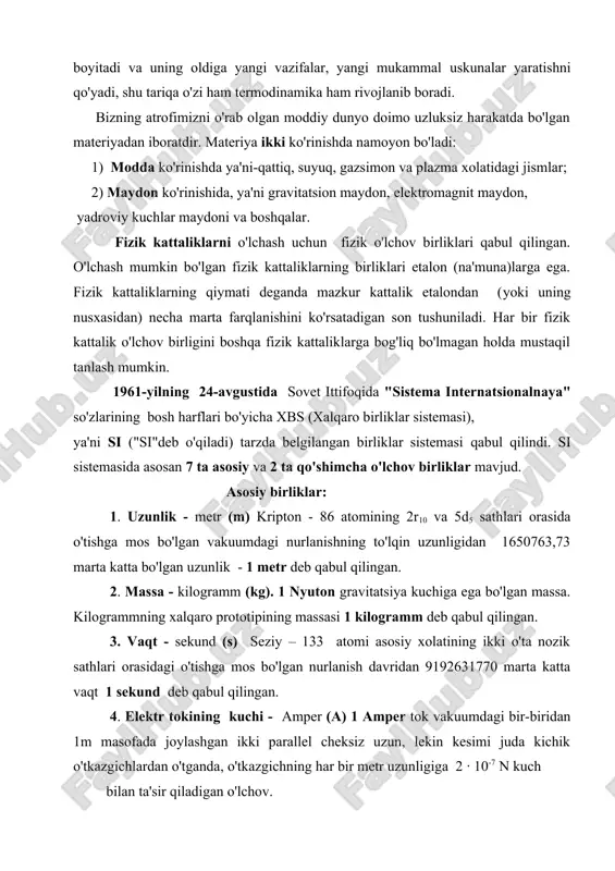 mon va plazma xolatidagi jismlar; 2) maydon ko'rinishida, ya'ni gravitatsion maydon, elektromagnit maydon, yadroviy kuchlar maydoni va boshqalar. fizik kattaliklarni o'lchash uchun fizik o'lchov birliklari qabul qilingan. o'lchash mumkin bo'lgan fizik kattaliklarning birliklari etalon (na'muna)larga ega. fizik kattaliklarning qiymati deganda mazkur kattalik etalondan (yoki uning nusxasidan) necha marta farqlanishini ko'rsatadigan son tushuniladi. har bir fizik kattalik o'lchov birligini boshqa fizik kattaliklarga bog'liq bo'lmagan holda mustaqil tanlash mumkin. 1961-yilning 24-avgustida sovet ittifoqida "sistema internatsionalnaya" so'zlarining bosh harflari bo'yicha xbs (xalqaro birliklar sistemasi), ya'ni si ("si"deb o'qiladi) tarzda belgilangan birliklar sistemasi qabul qilindi. si sistemasida asosan 7 ta asosiy va 2 ta qo'shimcha o'lchov birliklar mavjud. asosiy birliklar: 1. uzunlik - metr (m) kripton - 86 atomining 2r10 va 5d5 sathlari orasida o'tishga mos bo'lgan vakuumdagi nurlanishning to'lqin uzunligidan 1650763,73 marta katta bo'lgan uzunlik - 1 metr deb qabul qilingan. 2. massa - kilogramm (kg). 1 nyuton gravitatsiya kuchiga ega bo'lgan massa. …