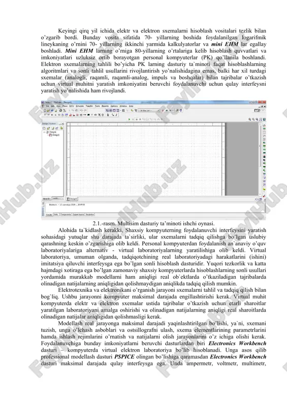tavsiflash va undan keyin darhol sinash uchun ideal vosita bo‘ladi. multisim shuningdek, ishlab chiqish va sinash vositalari bilan chuqur integratsiya qilish uchun national instruments tomonidan ishlab chiqilgan labview va signal express bilan o‘zaro moslashtirilgan. multisim to‘plami windows standart interfeysidan foydalanadi. interfeysning yuqori sezgirligi va soddaligi uni qo‘llash uchun ancha yengillik beradi. multisim bitta ishlab chiqish muhitida sxemani ishlab chiqish va uni sinash/emulatsiya uchun imkoniyat yaratadi. odatdagi spice tahlilidan tashqari multisim foydalanuvchilar uchun sxemaga virtual asboblarni ulashga imkon beradi. bu real voqealarni imitatsiya yordamida natijalarni sodda va tezkor ko‘rish usuli hisoblanadi. zaruriyat bo‘lganda yuqori murakkablikda tahlil qilish uchun multisim tahlilning turli funksiyalarini taqdim etadi. multisim tarkibiga grapher – ko‘rish va ma’lumotlarni tahlil qilish uchun kuchli vosita kiritilgan. o‘tkazgichlar rangini o‘zgartirish imkoniyati sxemani o‘zlashtirish uchun ancha qulaylik yaratadi. turli ranglar yordamida grafikani ham tasvirlash mumkin, bu esa bir necha bog‘liqliklarni bir vaqtda tadqiq qilishda juda qulaydir. elektrotexnika va elektronikani o’rganishda sinash va …