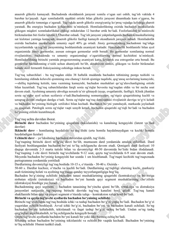 b, 25-35 sekund davom tgadi, to‘lg‘ok oralng‘ndagi muddat asta-sekin kamayib boradi, xar 4-5 mnnutda kaytarnlib, 45-50 sekund davom etadi. bundan tashkari, kiskarish kuchi xam osha boradi, buni maxsus apparatlar yordamida oson aniklash mumkin. bachadonning nerv sistemasida simpatik va parasimpatik bo‘limlar, somatik (sezuvchan) nervlar bo‘ladi. bu bachadonning biologik xususiyatidir. bachadondagi nervlar markaziy nerv sistemasi impulslari ga’sirida xomiladorlikning normal tarakkiyotini ta’minlaydi. somatik nervlarning axamiyati unchalik katta emas, orka umurtqa miya falajida refleks yo‘li kesilgan bo‘lishiga karamay, ayol xomilador bo‘lishi, u normal kechishi, gug‘ruk og‘riqsiz o‘tishi kuzatilgan. ayollarda jinsiy a’zolar funksiyasida spetsifik estrogen va progesteron gormonlarining o‘rni katta. tuxumdondagi follikuldan estrogen, sarik tanadan esa progesteron gormoni ajraladi. homiladorlikda bu gormonlarni yo‘ldosh to‘kimalari ajratadi. hozircha xorioi xujayralarining kaysi biri bu gormonlarni ajratishi aniq emas. homiladorlikning oxirida estrogen, progesteron ropmonlar bachadonda bir qator fiziologik o‘zgarishlarga sabab bo‘ladi. bu o‘zgarishlar bachadonning tug‘ish jarayonida normal qiskarishiga yordam beradi. tug‘ish jarayonida bachadon muskullari va homilador organizmidagi o‘zgarishlarda muxim …