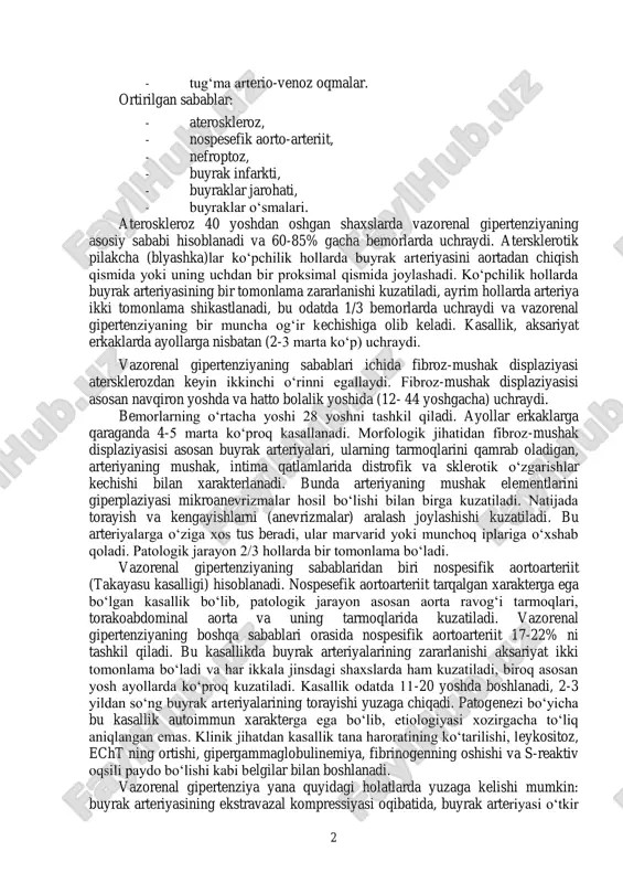 abab-lari mavjud. vazorenal gipertenziya, kelib chiqish sabalariga ko‘ra tug‘ma va orttirilgan bo‘ladi. tug‘ma sabablari orasida quyidagalar ko‘proq uchraydi: - buyrak arteriyalarining fibroz-mushak displaziyasisi, - aorta va buyrak arteriyalari gipoplaziyasi, - buyrak arteriyalari anevrizmalari, 2 - tug‘ma arterio-venoz oqmalar. ortirilgan sabablar: - ateroskleroz, - nospesefik aorto-arteriit, - nefroptoz, - buyrak infarkti, - buyraklar jarohati, - buyraklar o‘smalari. ateroskleroz 40 yoshdan oshgan shaxslarda vazorenal gipertenziyaning asosiy sababi hisoblanadi va 60-85% gacha bemorlarda uchraydi. atersklerotik pilakcha (blyashka)lar ko‘pchilik hollarda buyrak arteriyasini aortadan chiqish qismida yoki uning uchdan bir proksimal qismida joylashadi. ko‘pchilik hollarda buyrak arteriyasining bir tomonlama zararlanishi kuzatiladi, ayrim hollarda arteriya ikki tomonlama shikastlanadi, bu odatda 1/3 bemorlarda uchraydi va vazorenal gipertenziyaning bir muncha og‘ir kechishiga olib keladi. kasallik, aksariyat erkaklarda ayollarga nisbatan (2-3 marta ko‘p) uchraydi. vazorenal gipertenziyaning sabablari ichida fibroz-mushak displaziyasi atersklerozdan keyin ikkinchi o‘rinni egallaydi. fibroz-mushak displaziyasisi asosan navqiron yoshda va hatto bolalik yoshida (12- 44 yoshgacha) uchraydi. bemorlarning …