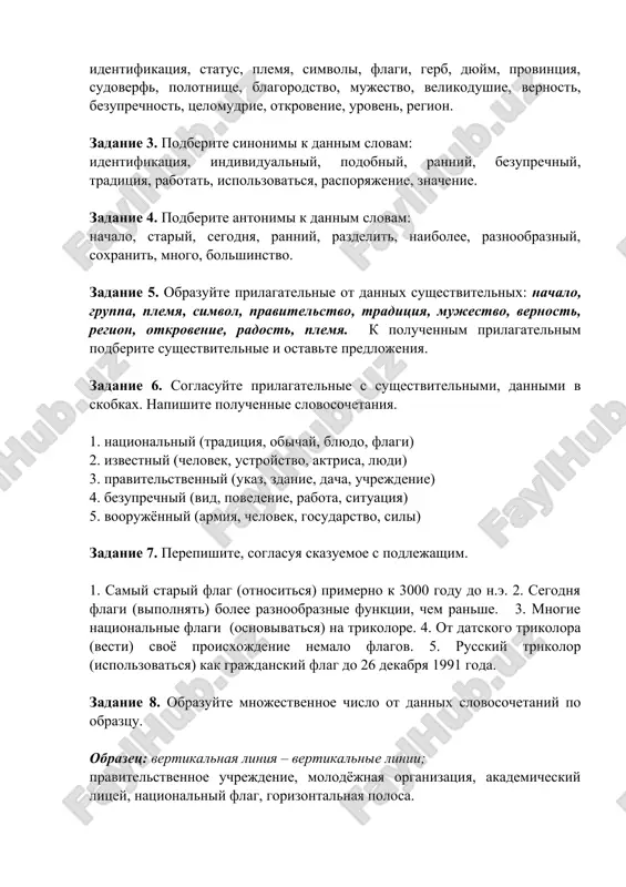 r smenil krasniy s serpom i molotom nad kremlem. flag rossii. polotnishe flaga razdeleno na tri gorizontalnie polosi – beluyu, sinyuyu i krasnuyu. simvolicheskoe znachenie belogo tsveta - blagorodstvo, otkrovennost, sinego tsveta -vernost, chestnost, bezuprechnost, tselomudrie. krasniy tsvet - mujestvo, smelost, velikodushie, lyubov. zadanie 2. napishite perevodi dannix slov: identifikatsiya, status, plemya, simvoli, flagi, gerb, dyuym, provintsiya, sudoverf, polotnishe, blagorodstvo, mujestvo, velikodushie, vernost, bezuprechnost, tselomudrie, otkrovenie, uroven, region. zadanie 3. podberite sinonimi k dannim slovam: identifikatsiya, individualniy, podobniy, ranniy, bezuprechniy, traditsiya, rabotat, ispolzovatsya, rasporyajenie, znachenie. zadanie 4. podberite antonimi k dannim slovam: nachalo, stariy, segodnya, ranniy, razdelit, naibolee, raznoobrazniy, soxranit, mnogo, bolshinstvo. zadanie 5. obrazuyte prilagatelnie ot dannix sushestvitelnix: nachalo, gruppa, plemya, simvol, pravitelstvo, traditsiya, mujestvo, vernost, region, otkrovenie, radost, plemya. k poluchennim prilagatelnim podberite sushestvitelnie i ostavte predlojeniya. zadanie 6. soglasuyte prilagatelnie s sushestvitelnimi, dannimi v skobkax. napishite poluchennie slovosochetaniya. 1. natsionalniy (traditsiya, obichay, blyudo, flagi) 2. izvestniy (chelovek, …