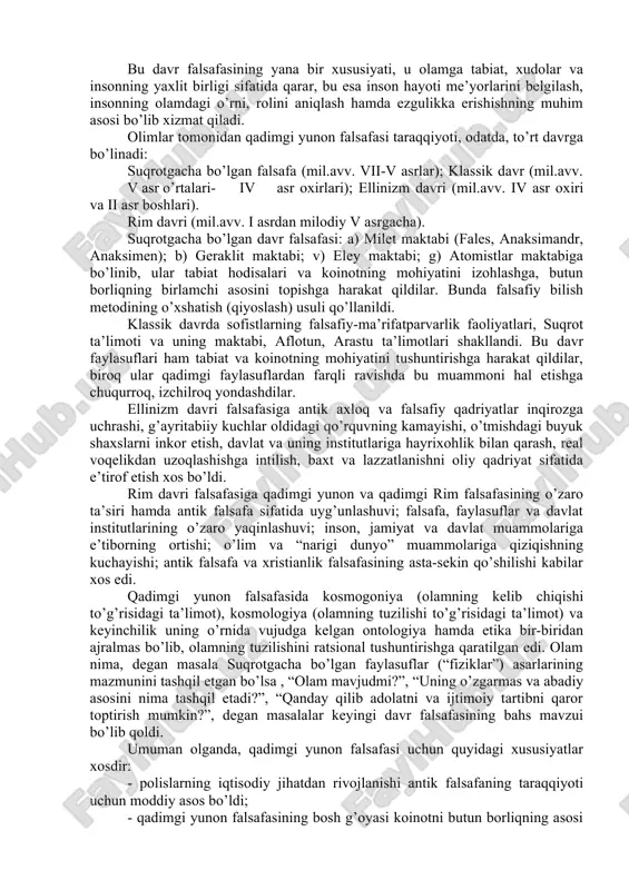 shuniladi. meloddan oldingi viii-ii asrlardagi yunon–rim jamiyatining ongi mifologik fantaziya emas, balki ijodiy tafakkur edi. qadimgi yunon falsafasi tabiiy ilmiy bilimlar bilan uzviy bog’liqlikda vujudga keldi. tabiatshunoslik metafizika (borliqning birlamchi asosi to’g’risidagi ta’limot) bilan uzviy bog’liqlikda rivojlandi. bu davr falsafasining yana bir xususiyati, u olamga tabiat, xudolar va insonning yaxlit birligi sifatida qarar, bu esa inson hayoti me’yorlarini belgilash, insonning olamdagi o’rni, rolini aniqlash hamda ezgulikka erishishning muhim asosi bo’lib xizmat qiladi. olimlar tomonidan qadimgi yunon falsafasi taraqqiyoti, odatda, to’rt davrga bo’linadi: suqrotgacha bo’lgan falsafa (mil.avv. vii-v asrlar); klassik davr (mil.avv. v asr o’rtalari- iv asr oxirlari); ellinizm davri (mil.avv. iv asr oxiri va ii asr boshlari). rim davri (mil.avv. i asrdan milodiy v asrgacha). suqrotgacha bo’lgan davr falsafasi: a) milet maktabi (fales, anaksimandr, anaksimen); b) geraklit maktabi; v) eley maktabi; g) atomistlar maktabiga bo’linib, ular tabiat hodisalari va koinotning mohiyatini izohlashga, butun borliqning birlamchi asosini topishga harakat qildilar. bunda …