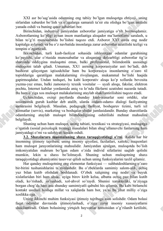 tushunishdir. bu jarayonning murakkabligi, kerak bo’lsa, «jozibasi», betakrorligi shundaki, o’zaro bir xil til topishish yoki tomonlarning aynan bir xil o’ylashlari va gapirishlari mumkin emas. agar ana shunday vaziyatni tasavvur qiladigan bo’lsak, bunday muloqot eng samarasiz, eng beta’sir bo’lgan bo’lar edi. masalan, tasavvur qiling, uzoq vaqt ko’rishmay qolgan do’stingizni ko’rib qoldingiz. siz undan xol-ahvol so’radingiz, lekin u tashabbusni sizga berib, nimaiki demang, sizni ma’qullab, gapingizni qaytarib turibdi. bunday muloqat juda bemaza bo’lgan va siz ikkinchi marta o’sha odam bilan iloji boricha rasman salom — alikni bajo keltirib o’tib ketavergan bo’lardingiz. ya’ni, muloqot faoliyati shunday shart-sharoitki, unda har bir shaxsning individualligi, betakrorligi, bilimlar va tasavvurlarning xilma-xilligi namoyon bo’ladi va shunisi bilan u insoniyatni asrlar davomida o’ziga jalb etadi. har qanday faoliyatdan zerikish, charchash mumkin, faqat odam muloqotdan, ayniqsa, uning norasmiy samimiy, bevosita shaklidan charchamaydi, yaxshi suhbatdoshlar doimo ma’naviy jihatdan rag’batlantiriladilar. xxi asr bo’sag’asida odamning eng tabiiy bo’lgan muloqotga ehtiyoji, uning sirlaridan xabardor …