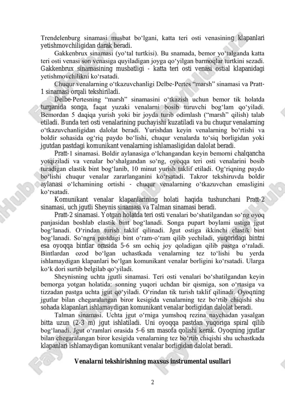 klapani yetishmovchiligini aniqlash uchun troyanov-trendelenburg va gakkenbrux sinamalarini o„tkazish lozim bo„ladi. troyanov-trendelenburg sinamasi. bemor gorizontal vaziyatda yotib oyog„ini yuqoriga ko„taradi. yuzaki venalar bo„shaganidan so„ng, katta teri osti venasining son venasiga quyiladigan joyi topilib, barmoq bilan bosiladi va barmoqni olmasdan turib bemorning o„rnidan turishi so„raladi. bu sinamani bajarishda, barmoq bilan bosmasdan jgut qo„ysa ham bo„ladi. normada katta teri osti venasi bo„shaydi, 20- 30 sekund o„tgach venalar pastdan yuqoriga qarab qon bilan to„la boshlaydi. agar ostial klapani yetishmovchiligi bo„lsa, barmoq olingandan (yoki jgut yechilgandan) keyin, venalar tezda yuqoridan pastga qarab qon bilan to„ladi. troyanov- 2 trendelenburg sinamasi musbat bo„lgani, katta teri osti venasining klapanlari yetishmovchiligidan darak beradi. gakkenbrux sinamasi (yo„tal turtkisi). bu snamada, bemor yo„talganda katta teri osti venasi son venasiga quyiladigan joyga qo„yilgan barmoqlar turtkini sezadi. gakkenbrux sinamasining musbatligi - katta teri osti venasi ostial klapanidagi yetishmovchilikni ko„rsatadi. chuqur venalarning o„tkazuvchanligi delbe-pertes “marsh” sinamasi va pratt- 1 sinamasi orqali tekshiriladi. delbe-pertesning …