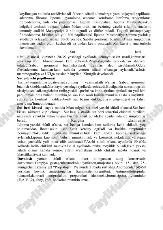 lik. palpatsiya menstrual siklni 1-fazasida utirgan va yotgan xolatda xamma kvadratlarida utkazish kerak.uzi,rentgenografiya va morfologik tekshiruvlar usullari menstrual siklning 6-7-kunlari utkazilishi kerak.punksion biopsiya usuli xam utkazish yaxshi ma’lumot beradi.xozirgi vaktgacha kaysi yaxshi sifatli o’sma yomon sifatli o’smaga utadi va kanday xolatda utishi noanik. yaxshi sifatli o’sma xujayrasi nazoratsiz bulinishga va agressiv usishga moyil buladi. yaxshi sifatli o’sma epiteliy, muskul, biriktiruvchi to’qimadan rivojlanishi mumkin. yaxshi sifatli o’sma yaxshi davolanadi, kamdan-kam xollarda ya’ni tugri diagnoz kuyilmagan xollarda retsidivlanadi. yaxshi sifatli o’smalarga: yassi xujayrali papilloma, adenoma, fibroma, lipoma, leyomioma, osteoma, xondroma, limfoma, rabdomioma, fibroadenoma, yuli ichi papillomasi, tugunli mastopatiya, lipoma mastopatiya-kup belgilari uxshash bulgani uchun 50dan ortik sut bezining yaxshi sifatli o’smalarini umumiy atalishi mastopatiya 2 xil: tugunli va diffuz buladi. tugunli mastopatiyaga fibroadenoma, kistalar, sut yuli ichi papillomasi, lipoma. mastopatiya xamma yoshdagi ayollarda uchraydi, asosan 30-50 yoshda. sababi gormonal buzilish.o’sma simptomlari menstruatsiyadan oldin kuchayadi va undan keyin pasayadi. xar kaysi o’sma turlicha …