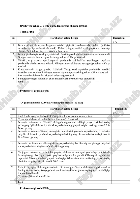 oldingi qorin devori orkali bachadon tanasi topiladi, uning kattaligi, konsistensiyasi, xarakatchanligi, xolati, og‘rikliligi aniklanadi. 6 bachadon ortiklarini paypaslashda barmoklar yonbosh gumbazlar soxasiga o‘tkaziladi, bunda bachadon ortiklarining xolati, og‘rikliligi va xarakatchanligi aniklanadi. bachadon boylamlari paypaslanadi. qin gumbazlarining xolati aniklanadi. ko‘lkoplar echilib dezinfeksiyalovchi eritmaga tashlanadi. jami: professor-o’qituvchi fish_______________________________________________________ o‘qituvchi uchun 3. uchta nuktadan surtma olinishi. (10 ball) talaba fish__________________________________________________________ № harakatlar ketma ketligi bajarilishi + / - 1 bemor tekshirish uchun kelganda ertalab gigienik tozalanmasdan keladi (shifokor avvaldan ayolga tushuntirish kerak). kabul kilingan antibakterial preparatlar inobatga olinadi. bu tekshiruv tug‘ri chikishi uchun zarur. 2 bemor ginekologik kresloga yotkiziladi. steril tayokcha bilan uretradan surtma olinadi. olingan material buyum oynachasining sektor «ur» ga surtiladi. 3 tashki jinsiy a’zolar qin kuzgulari yordamida ochiladi va sterillangan tayokcha yordamida qindan surtma olinadi. olingan material buyum oynagasiga sektor «v» ga surtiladi. 4 kinga tavakali kuzgu oynalari kiritiladi. yangi steril tayokcha yordamida servikal kanaldan surtma olinadi. olingan surtma buyum …