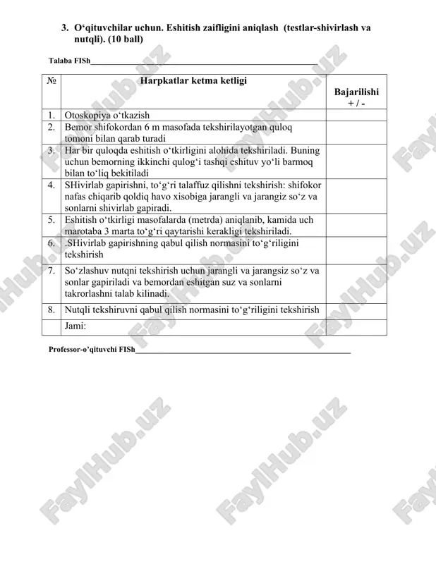a tekshirilayotgan quloq tomoni bilan qarab turadi 3. har bir quloqda eshitish o‘tkirligini alohida tekshiriladi. buning uchun bemorning ikkinchi qulog‘i tashqi eshituv yo‘li barmoq bilan to‘liq bekitiladi 4. shivirlab gapirishni, to‘g‘ri talaffuz qilishni tekshirish: shifokor nafas chiqarib qoldiq havo xisobiga jarangli va jarangiz so‘z va sonlarni shivirlab gapiradi. 5. eshitish o‘tkirligi masofalarda (metrda) aniqlanib, kamida uch marotaba 3 marta to‘g‘ri qaytarishi kerakligi tekshiriladi. 6. .shivirlab gapirishning qabul qilish normasini to‘g‘riligini tekshirish 7. so‘zlashuv nutqni tekshirish uchun jarangli va jarangsiz so‘z va sonlar gapiriladi va bemordan eshitgan suz va sonlarni takrorlashni talab kilinadi. 8. nutqli tekshiruvni qabul qilish normasini to‘g‘riligini tekshirish jami: professor-o’qituvchi fish_______________________________________________________ 4. o‘qituvchilar uchun. oldingi rinoskopiya. (10 ball) talaba fish__________________________________________________________ № harpkatlar ketma ketligi bajarilishi + / - 1. bemorni kurish uchun kulay xolatni tanlash. peshona reflektorini tugri takish 2. chap kul bilan bemor boshini tepa soxasidan ushlab, xamda ung katta barmok bilan burun uchki kismi yukoriga kutariladi, …