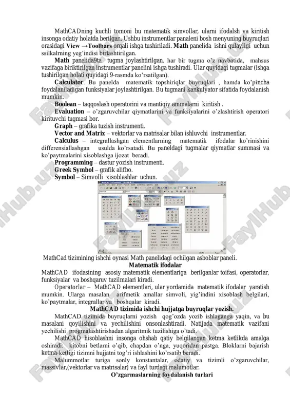elida9ta tugma joylashtirilgan. har bir tugma o’z navbatida, mahsus vazifaga biriktirilgan instrumentlar panelini ishga tushiradi. ular quyidagi tugmalar (ishga tushirilgan holati quyidagi 9-rasmda ko’rsatilgan). calculator. bu panelda matematik topshiriqlar buyruqlari , hamda ko’pincha foydalaniladigan funksiyalar joylashtirilgan. bu tugmani kankulyator sifatida foydalanish mumkin. boolean – taqqoslash operatorini va mantiqiy ammalarni kiritish . evaluation – o’zgaruvchilar qiymatlarini va funksiyalarini o’zlashtirish operatori kirituvchi tugmasi bor. graph – grafika tuzish instrumenti. vector and matrix – vektorlar va matrisalar bilan ishluvchi instrumentlar. calculus – integrallashgan elementlarning matematik ifodalar ko’rinishini differensiallashgan usulda ko’rsatadi. bu paneldagi tugmalar qiymatlar summasi va ko’paytmalarini xisoblashga ijozat beradi. programming – dastur yozish instrumenti. greek symbol – grafik alifbo. symbol – simvolli xisoblashlar uchun. mathcad tizimining ishchi oynasi math panelidagi ochilgan asboblar paneli. matematik ifodalar mathcad ifodasining asosiy matematik elementlariga berilganlar toifasi, operatorlar, funksiyalar va boshqaruv tuzilmalari kiradi. operatorlar – mathcad elementlari, ular yordamida matematik ifodalar yaratish mumkin. ularga masalan arifmetik amallar …