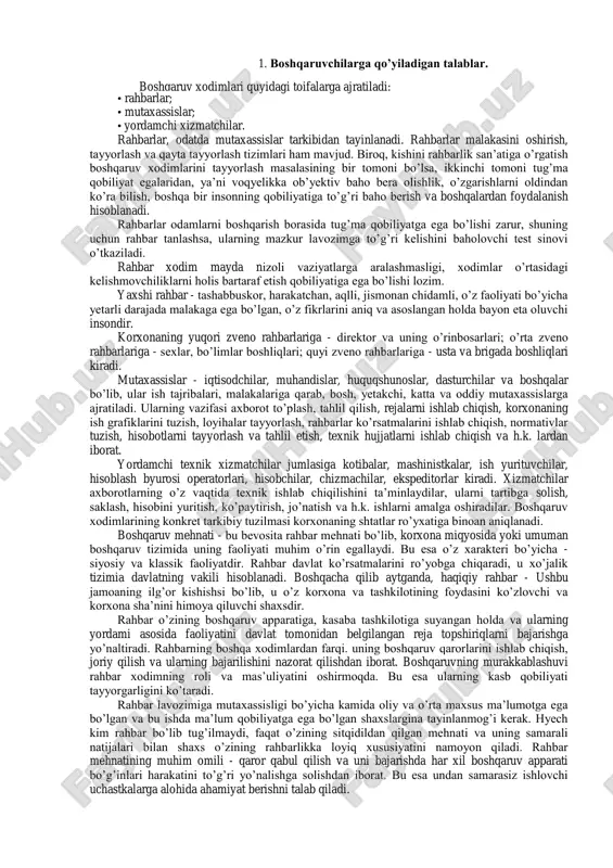 lablar. boshqaruv xodimlari quyidagi toifalarga ajratiladi: • rahbarlar; • mutaxassislar; • yordamchi xizmatchilar. rahbarlar, odatda mutaxassislar tarkibidan tayinlanadi. rahbarlar malakasini oshirish, tayyorlash va qayta tayyorlash tizimlari ham mavjud. biroq, kishini rahbarlik san’atiga o’rgatish boshqaruv xodimlarini tayyorlash masalasining bir tomoni bo’lsa, ikkinchi tomoni tug’ma qobiliyat egalaridan, ya’ni voqyelikka ob’yektiv baho bera olishlik, o’zgarishlarni oldindan ko’ra bilish, boshqa bir insonning qobiliyatiga to’g’ri baho berish va boshqalardan foydalanish hisoblanadi. rahbarlar odamlarni boshqarish borasida tug’ma qobiliyatga ega bo’lishi zarur, shuning uchun rahbar tanlashsa, ularning mazkur lavozimga to’g’ri kelishini baholovchi test sinovi o’tkaziladi. rahbar xodim mayda nizoli vaziyatlarga aralashmasligi, xodimlar o’rtasidagi kelishmovchiliklarni holis bartaraf etish qobiliyatiga ega bo’lishi lozim. yaxshi rahbar - tashabbuskor, harakatchan, aqlli, jismonan chidamli, o’z faoliyati bo’yicha yetarli darajada malakaga ega bo’lgan, o’z fikrlarini aniq va asoslangan holda bayon eta oluvchi insondir. korxonaning yuqori zveno rahbarlariga - direktor va uning o’rinbosarlari; o’rta zveno rahbarlariga - sexlar, bo’limlar boshliqlari; quyi zveno rahbarlariga - …