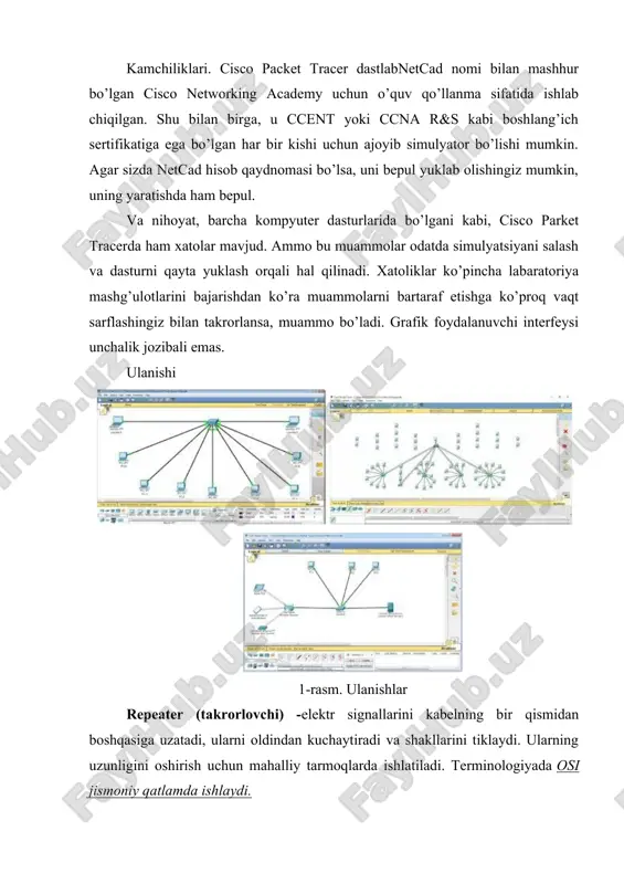 ilova deyarli har qanday ulanish turlari bilan kerakli amaliy tajribani tavdim etadi. kamchiliklari. cisco packet tracer dastlabnetcad nomi bilan mashhur bo’lgan cisco networking academy uchun o’quv qo’llanma sifatida ishlab chiqilgan. shu bilan birga, u ccent yoki ccna r&s kabi boshlang’ich sertifikatiga ega bo’lgan har bir kishi uchun ajoyib simulyator bo’lishi mumkin. agar sizda netcad hisob qaydnomasi bo’lsa, uni bepul yuklab olishingiz mumkin, uning yaratishda ham bepul. va nihoyat, barcha kompyuter dasturlarida bo’lgani kabi, cisco parket tracerda ham xatolar mavjud. ammo bu muammolar odatda simulyatsiyani salash va dasturni qayta yuklash orqali hal qilinadi. xatoliklar ko’pincha labaratoriya mashg’ulotlarini bajarishdan ko’ra muammolarni bartaraf etishga ko’proq vaqt sarflashingiz bilan takrorlansa, muammo bo’ladi. grafik foydalanuvchi interfeysi unchalik jozibali emas. ulanishi 1-rasm. ulanishlar repeater (takrorlovchi) -elektr signallarini kabelning bir qismidan boshqasiga uzatadi, ularni oldindan kuchaytiradi va shakllarini tiklaydi. ularning uzunligini oshirish uchun mahalliy tarmoqlarda ishlatiladi. terminologiyada osi jismoniy qatlamda ishlaydi. kalitlar - har birining manzilini o'qiydigan …