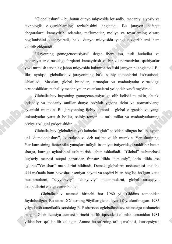 atamasi birinchi bor 1960 yil giddins tomonidan foydalanilgan. bu atama xx asrning 90yillarigicha deyarli foydalanilmagan. 1985 yilga kelib amerikalik sotsiolog r. robertson «globallashuv» atamasiga tushuncha bergan. globalizatsiya atamasi birinchi bo‘lib iqtisodchi olimlar tomonidan 1981 yildan beri qo‘llanilib kelingan. ammo bu so‘zning to‘liq ma’nosi, konsepsiyasi 1990 yilning yarmida amerikalik olim charlz taz rassel tomonidan to‘liq ochib berilgan. “globallashuv” atamasi dastlab amerikalik olim t.levitt tomonidan 1983 yili «garvard biznes rev`yu» jurnalida chop qilgan maqolasida qo`llangan. t.levitt yirik transmilliy korporatsiyalar ishlab chiqaradigan turlituman mahsulot bozorlarining birlashuv jarayonlarini “globallashuv” deb atagan. mazkur ta`rifda globallashuv jarayonining iqtisodiy tamonlariga e`tibor berilgan. o`z davrida frantsuz faylasufi rene dekart “tushunchalar ma`nosini aniqlashtiring va bu insoniyatning yarmini adashishdan saqlaydi” deb yozgan edi. ayni shu ma`noda dastlab biz “globallashuv” tushunchasining istilohiy ma`nosini izohlashga harakat qilamiz. bu so‘zga quyidagicha tarif berish mumkin: globallashuv – jahon xo‘jaligi rivojlanishining ob’ektiv jarayoni bo‘lib, juda ko‘p ijobiy xususiyatlarga egadir: bular asosan turli mamlakatlar xo‘jaligining o‘zaro …