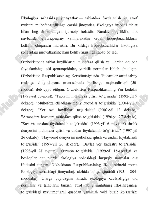 oki buzib koʻrsatish; atrof tabiiy muhitning ifloslanishi oqibatlarini bartaraf qilish choralarini koʻrmaslik; atrof tabiiy muhitni ifloslantirish; yer, yer osti boyliklaridan foydalanish shartlarini yoki ularni muhofaza qilish talablarini buzish; ekinzor, oʻrmon yoki boshqa dovdaraxtlarga shikast yetkazish yoki ularni nobud qilish; oʻsimliklar kasalliklari yoki zararkunandalariga qarshi qurash talablarini buzish; veterinariya yoki zootexnika qoidalarini buzish; zararli kimyoviy moddalar bilan muomalada boʻlish qoidalarini buzish; hayvonot yoki oʻsimlik dunyosidan foydalanish tartibini buzish; suv yoki suv havzalaridan foydalanish shartlarini buzish; alohida muhofaza etiladigan tabiiy hududlarning tartibini buzish. oʻzbekiston respublikasi oliy sudi plenumining "atrof muhitni muhofaza qilish va tabiatdan foydalanish sohasidagi jinoyatlar va boshqa huquqbuzarliklar toʻgʻrisidagi ishlar boʻyicha sud amaliyoti hakida"gi qarori (1996-yil 20-dekabr)da ekologiya sohasidagi jinoyatlarj. uchun javobgarlik toʻgʻrisidagi qonunlarni qoʻllash boʻyicha zarur tushuntirishlar berilgan. tabiiy muhitni asrash, tabiat boyliklaridan oqilona foydalanish nafaqat milliy, balki umuminsoniy majburiyat hisoblanadi va bu tabiat komplekslari hamda ayrim obʼyektlarning muhofazasini taʼminlashga, fuqarolarning qulay atrof muhitga ega boʻlish huquqini kafolatlashga qaratilgandir. …