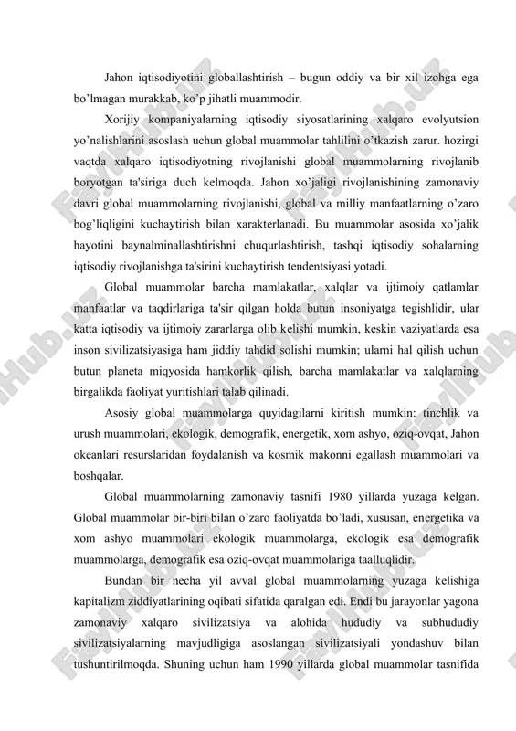 lishiga kapitalizm ziddiyatlarining oqibati sifatida qaralgan edi. endi bu jarayonlar yagona zamonaviy xalqaro sivilizatsiya va alohida hududiy va subhududiy sivilizatsiyalarning mavjudligiga asoslangan sivilizatsiyali yondashuv bilan tushuntirilmoqda. shuning uchun ham 1990 yillarda global muammolar tasnifida yangi jarayonlar yuzaga keldi. hozirgi kunda tadqiqotchilar quyidagi umumiy muammolarni birlashtirdilar: siyosiy va siyosiy-iqtisodiy muammolar (yadro urushining oldini olish, xalqaro hamjamiyatning barqaror rivojlanishi muammolari); tabiiy-iqtisodiy rivojlanish bilan bog’liq muammolar (ekologik, energetik, xom-ashyo, oziq-ovqat, jahon okeanlari muammolari); ijtimoiy muammolar (demografik, millatlararo, madaniy, sog’liqni saqlash muammolari); aralash muammolar, ularning yuzaga kelishi va hal qilinmasligi insonlarning ommaviy qirilib ketishiga olib keladi (urushlar, hududiy munozaralar, jinoyatchilik, texnologik halokatlar, stixiyali qashshoqlik); ilmiy muammolar (kosmik makonni egallash, turli sohalardagi uzoq muddatli bashoratlash). shunday qilib, ustuvor global muammolarga yondashuvda, tasniflashda va ierarxiyada jiddiy siljishlar yuz bermoqda. ayrim mualliflar, global muammolarning ichida eng dolzarbi oldingidek yadro urushining oldini olish, deb hisoblamoqdalar, boshqalari esa birinchi o’ringa ekologik muammolarni olib chiqadilar, yana bir boshqalari esa, demografik, …