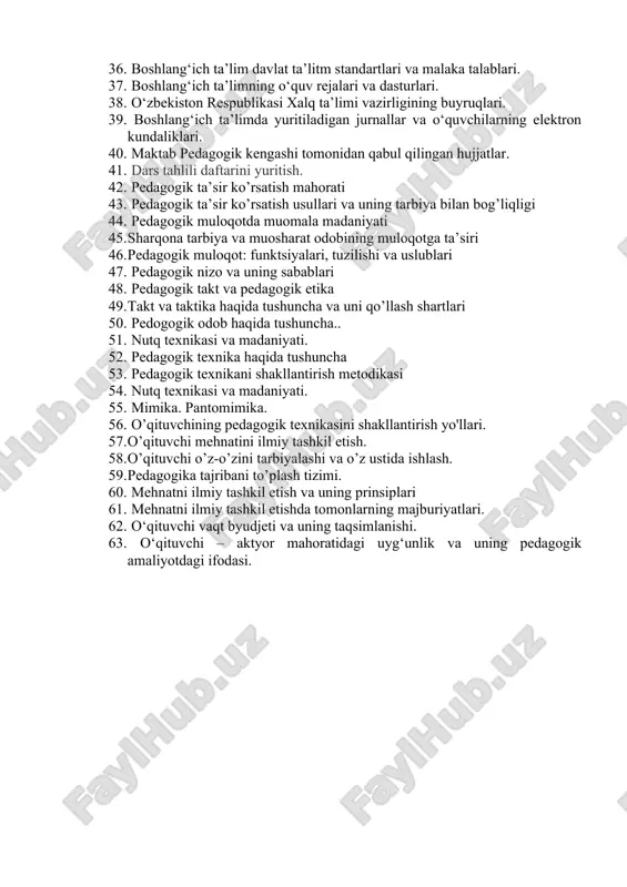 nunda boshlang’ich ta’lim mazmuni. 33. milliy malaka ramkasi 34. boshlang’ich ta’limda davlat ta’lim standartlari va malak talablari. 35. o‘zbekiston respublikasi prezidenti va vazirlar mahkamasining ta’limga oid farmonlari, qarorlari hamda farmoyishlari. 36. boshlang‘ich ta’lim davlat ta’litm standartlari va malaka talablari. 37. boshlang‘ich ta’limning o‘quv rejalari va dasturlari. 38. o‘zbekiston respublikasi xalq ta’limi vazirligining buyruqlari. 39. boshlang‘ich ta’limda yuritiladigan jurnallar va o‘quvchilarning elektron kundaliklari. 40. maktab pedagogik kengashi tomonidan qabul qilingan hujjatlar. 41. dars tahlili daftarini yuritish. 42. pedagogik ta’sir ko’rsatish mahorati 43. pedagogik ta’sir ko’rsatish usullari va uning tarbiya bilan bog’liqligi 44. pedagogik muloqotda muomala madaniyati 45. sharqona tarbiya va muosharat odobining muloqotga ta’siri 46. pedagogik muloqot: funktsiyalari, tuzilishi va uslublari 47. pedagogik nizo va uning sabablari 48. pedagogik takt va pedagogik etika 49. takt va taktika haqida tushuncha va uni qo’llash shartlari 50. pedogogik odob haqida tushuncha.. 51. nutq texnikasi va madaniyati. 52. pedagogik texnika haqida tushuncha 53. pedagogik texnikani …