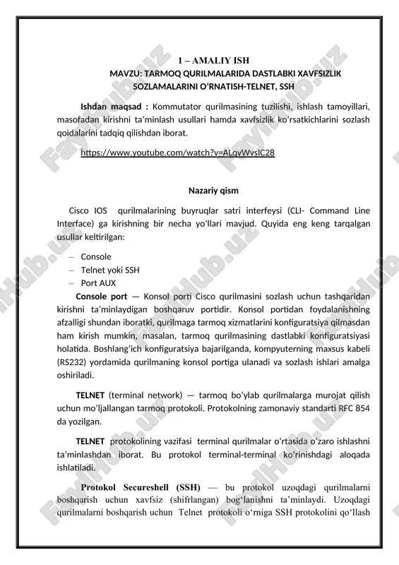 ya etiladi. lokal tarmoqlarda telnetni qisqa vaqt uchun ishlatish mumkin. telnet eskirgan protokol hisoblanib, qurilmalar o‘rtasida ishlashda shifrlanmagan xavfsiz ma’lumot ko‘rinishiga o‘xshaganday identifikatsiya axborotlari (foydalanuvchi nomi va paroli) ham ochiq uzatiladi. ssh uzoqdagi qurilmalar bilan bog‘lanishda himoyani ta’minlaydi. qurilmalarni autentifikatsiya (foydalanuvchi nomi va paroli) ma’lumotlarini ishonchli shifrlaydi. shuningdek qurilmalar o‘rtasidagi uzatilayotgan ma’lumotlarni ham himoyalaydi. ssh tcp-port 22 ni, telnet tcp-port 23 ni ishlatadi. aux-buyruqlar satri interfeysi (cli) seansini o‘rnatish uchun eskirgan usul hisoblanadi, u telefondagi dial-up bog‘lanishi yordamida routerning yordamchi portiga (aux) ulanadi. shu tarzda, konsol aloqasi yordamida, yordamchi usul ham tarmoqdan tashqari ulanishni ta’minlaydi va konfiguratsiya yoki tarmoq xizmatlarini talab qilmaydi. agar tarmoq xizmatlarining ishlashi buzilgan bo‘lsa, masofadan boshqaruvchi kalit yoki routerga telefon liniyasidan kira oladi. ishni bajarish tartibi topologiyaga mos ravishda kabellarni ulang cisco pascet tracer dasturida kompyuter va kommutator yordamida lokal tarmoq quring. (1.1-rasm). jadvalga mos holda ip manzil beriladi. image2.png image3.png image4.png image1.png
