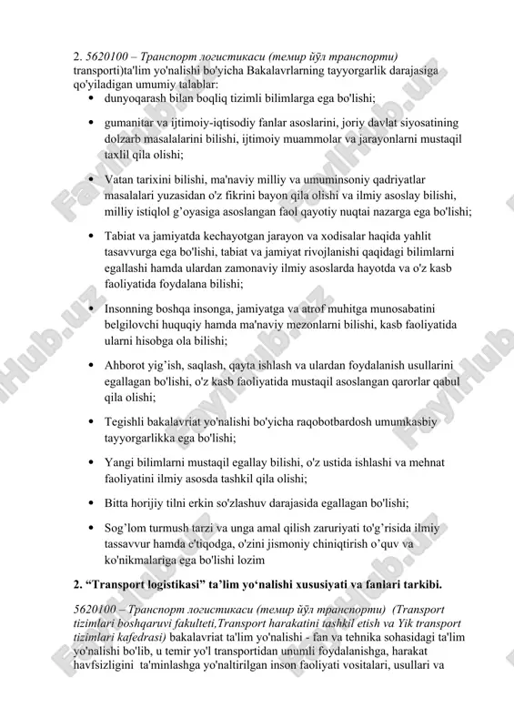 injeneriyasi; tizimli yondoshuv mehanizmlarini tatbiq etish. 2. 5620100 – transport logistikasi (temir yӯl transporti) transporti)ta'lim yo'nalishi bo'yicha bakalavrlarning tayyorgarlik darajasiga qo'yiladigan umumiy talablar: · dunyoqarash bilan boqliq tizimli bilimlarga ega bo'lishi; · gumanitar va ijtimoiy-iqtisodiy fanlar asoslarini, joriy davlat siyosatining dolzarb masalalarini bilishi, ijtimoiy muammolar va jarayonlarni mustaqil taxlil qila olishi; · vatan tarixini bilishi, ma'naviy milliy va umuminsoniy qadriyatlar masalalari yuzasidan o'z fikrini bayon qila olishi va ilmiy asoslay bilishi, milliy istiqlol g’oyasiga asoslangan faol qayotiy nuqtai nazarga ega bo'lishi; · tabiat va jamiyatda kechayotgan jarayon va xodisalar haqida yahlit tasavvurga ega bo'lishi, tabiat va jamiyat rivojlanishi qaqidagi bilimlarni egallashi hamda ulardan zamonaviy ilmiy asoslarda hayotda va o'z kasb faoliyatida foydalana bilishi; · insonning boshqa insonga, jamiyatga va atrof muhitga munosabatini belgilovchi huquqiy hamda ma'naviy mezonlarni bilishi, kasb faoliyatida ularni hisobga ola bilishi; · ahborot yig’ish, saqlash, qayta ishlash va ulardan foydalanish usullarini egallagan bo'lishi, o'z kasb faoliyatida mustaqil …