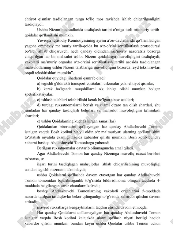 u qoidalarning talablariga muvofiqligini e’lon qiladigan ma’muriy tartibni anglatadi. keyinchalik, ishlab chiqaruvchi bozorga chiqarilgan barcha transport vositalari, uskunalar va ehtiyot qismlar tasdiqlangan turga to'liq mos ravishda ishlab chiqarilganligini tasdiqlaydi. ushbu nizom maqsadlarida tasdiqlash tartibi o'rniga turli ma'muriy tartib-qoidalar qo'llanilishi mumkin. yevropa iqtisodiy komissiyasining ayrim aʼzo-davlatlarida qoʻllaniladigan yagona ommaviy maʼmuriy tartib-qoida bu oʻz-oʻzini sertifikatlash protsedurasi boʻlib, ishlab chiqaruvchi hech qanday oldindan maʼmuriy nazoratsiz bozorga chiqarilgan har bir mahsulot ushbu nizom qoidalariga muvofiqligini tasdiqlaydi; vakolatli ma’muriy organlar o‘z-o‘zini sertifikatlash tartibi asosida tasdiqlangan mahsulotlarning ushbu nizom talablariga muvofiqligini bozorda reyd tekshiruvlari orqali tekshirishlari mumkin”. qoidalar quyidagi jihatlarni qamrab oladi: a) tegishli g'ildirakli transport vositalari, uskunalar yoki ehtiyot qismlar; b) kerak bo'lganda muqobillarni o'z ichiga olishi mumkin bo'lgan spetsifikatsiyalar; c) ishlash talablari tekshirilishi kerak bo'lgan sinov usullari; d) turdagi ruxsatnomalarni berish va ularni o'zaro tan olish shartlari, shu jumladan har qanday tasdiqlash belgilari va mahsulot muvofiqligini ta'minlash shartlari; e) ushbu qoidalarning kuchga kirgan sanasi(lar). …