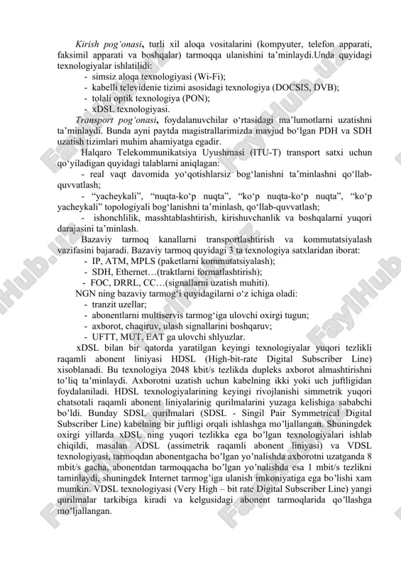 lanishni ta’minlash, qo‘llab-quvvatlash; - ishonchlilik, masshtablashtirish, kirishuvchanlik va boshqalarni yuqori darajasini ta’minlash. bazaviy tarmoq kanallarni transportlashtirish va kommutatsiyalash vazifasini bajaradi. bazaviy tarmoq quyidagi 3 ta texnologiya satxlaridan iborat: - ip, atm, mpls (paketlarni kommutatsiyalash); - sdh, ethernet…(traktlarni formatlashtirish); - foc, drrl, cc…(signallarni uzatish muhiti). ngn ning bazaviy tarmog‘i quyidagilarni o‘z ichiga oladi: - tranzit uzellar; - abonentlarni multiservis tarmog‘iga ulovchi oxirgi tugun; - axborot, chaqiruv, ulash signallarini boshqaruv; - uftt, mut, eat ga ulovchi shlyuzlar. xdsl bilan bir qatorda yaratilgan keyingi texnologiyalar yuqori tezlikli raqamli abonent liniyasi hdsl (high-bit-rate digital subscriber line) xisoblanadi. bu texnologiya 2048 kbit/s tezlikda dupleks axborot almashtirishni toʼliq taʼminlaydi. axborotni uzatish uchun kabelning ikki yoki uch juftligidan foydalaniladi. hdsl texnologiyalarining keyingi rivojlanishi simmetrik yuqori chatsotali raqamli abonent liniyalarinig qurilmalarini yuzaga kelishiga sababchi boʼldi. bunday sdsl qurilmalari (sdsl - singil pair symmetrical digital subscriber line) kabelning bir juftligi orqali ishlashga moʼljallangan. shuningdek oxirgi yillarda xdsl ning yuqori …