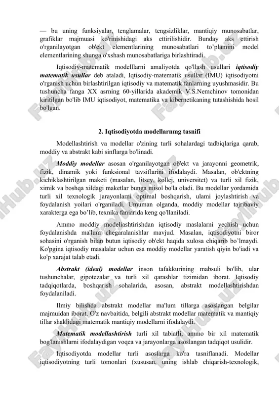 at modellari va boshqa ko'p modellar iqtisodiy modellarga misol boiadi. iqtisodiyotda matematik model — bu iqtisodiy ob'ektlar yoki jarayonlarni tahlil qilish yoki boshqarish maqsadida ularning matematik tasvirlanishi, ya'ni iqtisodiy masalaning matematik yozuvidir. iqtisodiy ob'ektning matematik modeli — bu uning funksiyalar, tenglamalar, tengsizliklar, mantiqiy munosabatlar, grafiklar majmuasi ko'rinishidagi aks ettirilishidir. bunday aks ettirish o'rganilayotgan ob'ekt elementlarining munosabatlari to’plamini model elementlarining shunga o'xshash munosabatlariga birlashtiradi. iqtisodiy-matematik modelllarni amaliyotda qo'llash usullari iqtisodiy matematik usullar deb ataladi, iqtisodiy-matematik usullar (imu) iqtisodiyotni o'rganish uchun birlashtirilgan iqtisodiy va matematik fanlarning uyushmasidir. bu tushuncha fanga xx asrning 60-yillarida akademik v.s.nemchinov tomonidan kiritilgan bo'lib imu iqtisodiyot, matematika va kibernetikaning tutashishida hosil bo'lgan. 2. iqtisodiyotda modellarnmg tasnifi modellashtirish va modellar o'zining turli sohalardagi tadbiqlariga qarab, moddiy va abstrakt kabi sinflarga bo'linadi. moddiy modellar asosan o'rganilayotgan ob'ekt va jarayonni geometrik, fizik, dinamik yoki funksional tavsiflarini ifodalaydi. masalan, ob'ektning kichiklashtirilgan maketi (masalan, litsey, kollej, universitet) va turli xil fizik, ximik va …