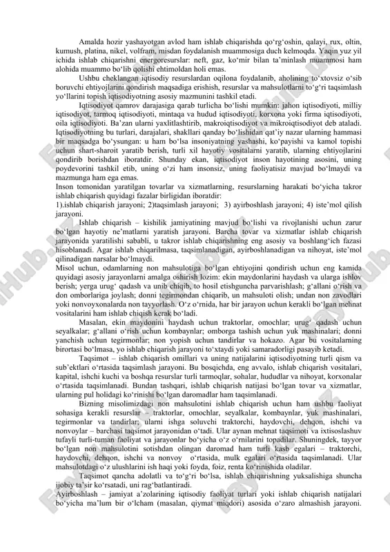 minlaydigani moddiy va ma’naviy ne’matlar ishlab chiqarish va xizmatlar ko‘rsatishdan iborat bo‘lgan iqtisodiy faoliyatdir. cheklangan iqtisodiy resurslardan unumli foydalanib, kishilarning yashashi, kamol topishi uchun zarur bo‘lgan hayotiy vositalarni ishlab chiqarish va iste’molchilarga yetkazib berishga qaratilgan, bir-biri bilan bog‘liqlikda amal qiladigan turli-tuman faoliyatlar yaxlit qilib, bir so‘z bilan, iqtisodiy faoliyat deb ataladi. qadimda iqtisodiy faoliyatning asosiy shakli uy xo‘jaligi doirasida ro‘y bergan. shuning uchun qadimgi grek olimlarining (ksenofont, platon, aristotel) asarlarida iqtisodiyot–uy xo‘jaligi va uni yuritish qonunlari deb tushuntirilgan. arab leksikonida «iqtisod» tejamkorlik ma’nosida tushunilgan, chunki islom diniga oid adabiyotlarda tejamkorlikka alohida e’tibor berilgan. lekin, hozirgi davrda iqtisodiyot tushunchasi faqat uy, individual xo‘jalik yuritish yoki tejamkorlik ma’nosi bilan cheklanmaydi. balki iqtisodiyot – mulkchilikning turli shakllariga asoslangan xo‘jaliklardan, xo‘jaliklararo, davlatlararo birlashmalar, korporatsiyalar, konsernlar, qo‘shma korxonalar, moliya va bank tizimlaridan, davlatlar o‘rtasidagi turli iqtisodiy munosabatlardan iborat o‘ta murakkab ijtimoiy tizimni anglatadi. buning ustiga barcha resurslarimiz – tabiiy boyliklar, malakali ishchi kuchlari, ishlab chiqarish …